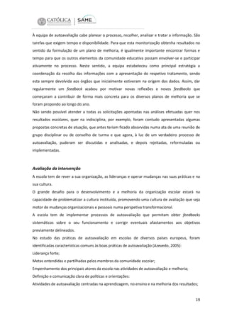À equipa de autoavaliação cabe planear o processo, recolher, analisar e tratar a informação. São
tarefas que exigem tempo e disponibilidade. Para que esta monitorização obtenha resultados no
sentido da formulação de um plano de melhoria, é igualmente importante encontrar formas e
tempo para que os outros elementos da comunidade educativa possam envolver-se e participar
ativamente no processo. Neste sentido, a equipa estabeleceu como principal estratégia a
coordenação da recolha das informações com a apresentação do respetivo tratamento, sendo
esta sempre devolvida aos órgãos que inicialmente estiveram na origem dos dados. Assim, dar
regularmente um feedback acabou por motivar novas reflexões e novos feedbacks que
começaram a contribuir de forma mais concreta para os diversos planos de melhoria que se
foram propondo ao longo do ano.
Não sendo possível atender a todas as solicitações apontadas nas análises efetuadas quer nos
resultados escolares, quer na indisciplina, por exemplo, foram contudo apresentadas algumas
propostas concretas de atuação, que antes teriam ficado absorvidas numa ata de uma reunião de
grupo disciplinar ou de conselho de turma e que agora, à luz de um verdadeiro processo de
autoavaliação, puderam ser discutidas e analisadas, e depois rejeitadas, reformuladas ou
implementadas.

Avaliação da intervenção
A escola tem de rever a sua organização, as lideranças e operar mudanças nas suas práticas e na
sua cultura.
O grande desafio para o desenvolvimento e a melhoria da organização escolar estará na
capacidade de problematizar a cultura instituída, promovendo uma cultura de avaliação que seja
motor de mudanças organizacionais e pessoais numa perspetiva transformacional.
A escola tem de implementar processos de autoavaliação que permitam obter feedbacks
sistemáticos sobre o seu funcionamento e corrigir eventuais afastamentos aos objetivos
previamente delineados.
No estudo das práticas de autoavaliação em escolas de diversos países europeus, foram
identificadas características comuns às boas práticas de autoavaliação (Azevedo, 2005):
Liderança forte;
Metas entendidas e partilhadas pelos membros da comunidade escolar;
Empenhamento dos principais atores da escola nas atividades de autoavaliação e melhoria;
Definição e comunicação clara de políticas e orientações:
Atividades de autoavaliação centradas na aprendizagem, no ensino e na melhoria dos resultados;

19

 