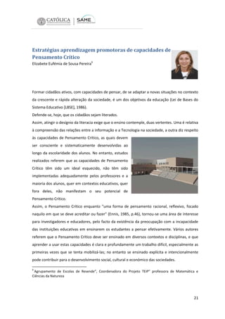 Estratégias aprendizagem promotoras de capacidades de
Pensamento Crítico
Elizabete Eufémia de Sousa Pereira9

Formar cidadãos ativos, com capacidades de pensar, de se adaptar a novas situações no contexto
da crescente e rápida alteração da sociedade, é um dos objetivos da educação (Lei de Bases do
Sistema Educativo [LBSE], 1986).
Defende-se, hoje, que os cidadãos sejam literados.
Assim, atingir o desígnio da literacia exige que o ensino contemple, duas vertentes. Uma é relativa
à compreensão das relações entre a informação e a Tecnologia na sociedade, a outra diz respeito
às capacidades de Pensamento Crítico, as quais devem
ser consciente e sistematicamente desenvolvidas ao
longo da escolaridade dos alunos. No entanto, estudos
realizados referem que as capacidades de Pensamento
Crítico têm sido um ideal esquecido, não têm sido
implementadas adequadamente pelos professores e a
maioria dos alunos, quer em contextos educativos, quer
fora deles, não manifestam o seu potencial de
Pensamento Crítico.
Assim, o Pensamento Crítico enquanto "uma forma de pensamento racional, reflexivo, focado
naquilo em que se deve acreditar ou fazer" (Ennis, 1985, p.46), tornou-se uma área de interesse
para investigadores e educadores, pelo facto da existência da preocupação com a incapacidade
das instituições educativas em ensinarem os estudantes a pensar efetivamente. Vários autores
referem que o Pensamento Crítico deve ser ensinado em diversos contextos e disciplinas, e que
aprender a usar estas capacidades é clara e profundamente um trabalho difícil, especialmente as
primeiras vezes que se tenta mobilizá-las; no entanto se ensinado explícita e intencionalmente
pode contribuir para o desenvolvimento social, cultural e económico das sociedades.
9

Agrupamento de Escolas de Resende“, Coordenadora do Projeto TEIP” professora de Matemática e
Ciências da Natureza

21

 