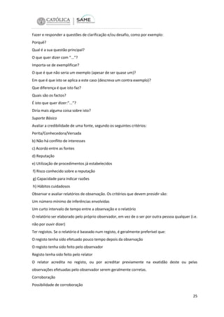 Fazer e responder a questões de clarificação e/ou desafio, como por exemplo:
Porquê?
Qual é a sua questão principal?
O que quer dizer com “...”?
Importa-se de exemplificar?
O que é que não seria um exemplo (apesar de ser quase um)?
Em que é que isto se aplica a este caso (descreva um contra exemplo)?
Que diferença é que isto faz?
Quais são os factos?
É isto que quer dizer:”...”?
Diria mais alguma coisa sobre isto?
Suporte Básico
Avaliar a credibilidade de uma fonte, segundo os seguintes critérios:
Perita/Conhecedora/Versada
b) Não há conflito de interesses
c) Acordo entre as fontes
d) Reputação
e) Utilização de procedimentos já estabelecidos
f) Risco conhecido sobre a reputação
g) Capacidade para indicar razões
h) Hábitos cuidadosos
Observar e avaliar relatórios de observação. Os critérios que devem presidir são:
Um número mínimo de inferências envolvidas
Um curto intervalo de tempo entre a observação e o relatório
O relatório ser elaborado pelo próprio observador, em vez de o ser por outra pessoa qualquer (i.e.
não por ouvir dizer)
Ter registos. Se o relatório é baseado num registo, é geralmente preferível que:
O registo tenha sido efetuado pouco tempo depois da observação
O registo tenha sido feito pelo observador
Registo tenha sido feito pelo relator
O relator acredita no registo, ou por acreditar previamente na exatidão deste ou pelas
observações efetuadas pelo observador serem geralmente corretas.
Corroboração
Possibilidade de corroboração
25

 