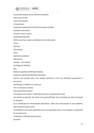 A conclusão proposta parece plausível (desejável)
Fazer juízos de valor
Factos antecedentes
Consequências
A aplicação imediata (prima facie) de princípios aceitáveis
Considerar alternativas
Comparar, pesar e decidir
Clarificação elaborada
Definir os termos e avaliar as definições em três dimensões
Forma
Sinónimo
Classificação
Gama
Expressão equivalente
Operacional
Exemplo – não exemplo
Estratégias de definição
Atos
Relata um significado (Definição relatada)
Estipula um significado (Definição estipulada)
Exprime uma posição sobre uma questão (posicional, inclui uma definição programática e
persuasiva)
Identificação e trabalho com equívocos
Tem em atenção o contexto
Tipos possíveis de resposta
i) A resposta mais simples: “A definição está pura e simplesmente errada”
ii) A redução ao absurdo: “De acordo com aquela definição, há um resultado que não corresponde
ao esperado”
iii) A consideração de interpretações alternativas: “Sobre esta interpretação há este problema;
sobre aquela há aquele outro”
iv) Estabelecer que há dois significados para uma expressão chave e uma mudança no significado
de uma para outra
v) Desprezar a definição idiossincrásica
Conteúdo
27

 