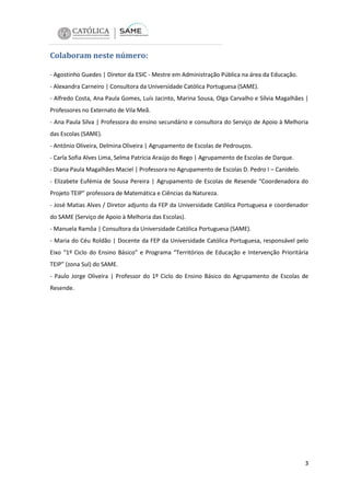 Colaboram neste número:
- Agostinho Guedes | Diretor da ESIC - Mestre em Administração Pública na área da Educação.
- Alexandra Carneiro | Consultora da Universidade Católica Portuguesa (SAME).
- Alfredo Costa, Ana Paula Gomes, Luís Jacinto, Marina Sousa, Olga Carvalho e Sílvia Magalhães |
Professores no Externato de Vila Meã.
- Ana Paula Silva | Professora do ensino secundário e consultora do Serviço de Apoio à Melhoria
das Escolas (SAME).
- António Oliveira, Delmina Oliveira | Agrupamento de Escolas de Pedrouços.
- Carla Sofia Alves Lima, Selma Patrícia Araújo do Rego | Agrupamento de Escolas de Darque.
- Diana Paula Magalhães Maciel | Professora no Agrupamento de Escolas D. Pedro I – Canidelo.
- Elizabete Eufémia de Sousa Pereira | Agrupamento de Escolas de Resende “Coordenadora do
Projeto TEIP” professora de Matemática e Ciências da Natureza.
- José Matias Alves / Diretor adjunto da FEP da Universidade Católica Portuguesa e coordenador
do SAME (Serviço de Apoio à Melhoria das Escolas).
- Manuela Ramôa | Consultora da Universidade Católica Portuguesa (SAME).
- Maria do Céu Roldão | Docente da FEP da Universidade Católica Portuguesa, responsável pelo
Eixo “1º Ciclo do Ensino Básico” e Programa “Territórios de Educação e Intervenção Prioritária
TEIP” (zona Sul) do SAME.
- Paulo Jorge Oliveira | Professor do 1º Ciclo do Ensino Básico do Agrupamento de Escolas de
Resende.

3

 
