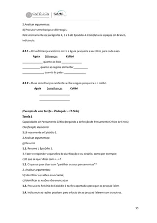 2.Analisar argumentos:
d) Procurar semelhanças e diferenças;
Relê atentamente os parágrafos 4, 5 e 6 do Episódio 4. Completa os espaços em branco,
indicando:

4.2.1 – Uma diferença existente entre a águia pesqueira e o colibri, para cada caso.
Águia

Diferenças

Colibri

______________ quanto ao bico ______________
____________ quanto ao regime alimentar__________
_______________ quanto às patas _______________

4.2.2 – Duas semelhanças existentes entre a águia pesqueira e o colibri.
Águia

Semelhanças

Colibri

_____________________
_____________________

(Exemplo de uma tarefa – Português – 1º Ciclo)
Tarefa 1
Capacidades de Pensamento Crítico (segundo a definição de Pensamento Crítico de Ennis)
Clarificação elementar
1.Lê novamente o Episódio 1.
2.Analisar argumentos:
g) Resumir
1.1. Resume o Episódio 1.
3. Fazer e responder a questões de clarificação e ou desafio, como por exemplo:
c) O que se quer dizer com «...»?
1.2. O que se quer dizer com “partilhar os seus pensamentos”?
2. Analisar argumentos:
b) Identificar as razões enunciadas;
c) Identificar as razões não enunciadas
1.3. Procura na história do Episódio 1 razões apontadas para que as pessoas falem
1.4. Indica outras razões possíveis para o facto de as pessoas falarem com os outros.

30

 