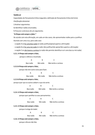 Tarefa 1.2
Capacidades de Pensamento Crítico (segundo a definição de Pensamento Crítico de Ennis)
Clarificação elementar
2.Analisar argumentos:
b) Identificar razões enunciadas;
f) Procurar a estrutura de um argumento;
“A Pimpa está sempre a falar.”
De acordo com esta afirmação, em cada um dos casos, são apresentadas razões para a justificar.
Assinala com uma cruz, para cada caso:
- a opção A se for uma boa razão (a razão justifica/apoia/suporta a afirmação)
- a opção B se for uma má razão (a razão não justifica/não apoia/não suporta a afirmação)
- a opção C se não tiveres a certeza (a razão não permite identificar se é uma boa ou má razão)
1.2.1. A Pimpa está sempre a falar,
porque o silêncio a incomoda.
A
Boa razão

B
Má razão

C
Não tenho a certeza

1.2.2.A Pimpa está sempre a falar,
porque não tem outra coisa para fazer.
A
Boa razão

B
Má razão

C
Não tenho a certeza

1.2.3 A Pimpa está sempre a falar,
porque quer que os outros saibam o que ela sente.
A
Boa razão

B
Má razão

C
Não tenho a certeza

1.2.4. A Pimpa está sempre a falar,
porque quer partilhar os seus pensamentos.
A
Boa razão

B
Má razão

C
Não tenho a certeza

1.2.5. A Pimpa está sempre a falar,
porque é amiga da Isabel.
A
Boa razão

B
Má razão

C
Não tenho a certeza

1.2.6. A Pimpa está sempre a falar,
porque o Bruno não fala.
31

 