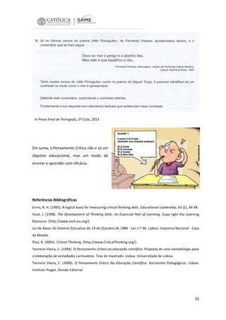 In Prova Final de Português, 3º Ciclo, 2013

Em suma, o Pensamento Crítico não e só um
objetivo educacional, mas um modo de
ensinar e aprender com eficácia.

Referências Bibliográficas
Ennis, R. H. (1985). A logical basis for measuring critical thinking skills. Educational Leadership, 43 (2), 44-48.
Huot, J. (1998). The Development of Thinking Skills: An Essencial Part of Learning. Copy right the Learning
Resource. [http://www.earli.eu.org/].
Lei de Bases do Sistema Educativo de 14 de Outubro de 1986 - Lei n.º 46. Lisboa: Imprensa Nacional - Casa
da Moeda.
Paul, R. (2001). Critical Thinking. [http://www.CriticalThinking.org/].
Tenreiro-Vieira, C. (1994). O Pensamento Crítico na educação científica: Proposta de uma metodologia para
a elaboração de actividades curriculares. Tese de mestrado. Lisboa: Universidade de Lisboa.
Tenreiro Vieira, C. (2000). O Pensamento Crítico Na Educação Científica. Horizontes Pedagógicos. Lisboa:
Instituto Piaget, Divisão Editorial.

35

 