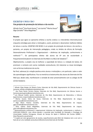 ESCRIT@ ℮M R ℮D℮
Um projeto de promoção da leitura e da escrita
Alfredo Costa10 Ana Paula Gomes11 Luís Jacinto12 Marina Sousa13
Olga Carvalho14 Sílvia Magalhães15

Resumo
O projeto que agora se apresenta enfatiza a escrita criativa e o intercâmbio interinstitucional
enquanto estratégia para ativar a motivação e, assim, promover e desenvolver melhores hábitos
de leitura e escrita. ℮SCRIT@ ℮M R℮D℮ é um projeto de promoção da leitura e da escrita e,
portanto, um projeto de intervenção pedagógica, criado no âmbito da oficina de formação
Desenvolvimento Profissional e Organizacional – dinâmicas de implicação, conhecimento e
melhoria7

16

. Os participantes diretos são alunos do 6º ano de escolaridade a

frequentarem/estudarem no Externato de Vila Meã e na EB2,3 de Valadares17.
Objetivamente, o projeto visa (i) melhorar a capacidade de leitura e a redação de textos; (ii)
promover o contacto com outras realidades socioculturais; (iii) relacionar as novas tecnologias
com as formas tradicionais de escrita
No final, sobressai já a relação positiva entre alunos e instituições e, em particular, sobre o valor
das aprendizagens significativas. Fica na memória os testemunhos dos alunos do Externato de Vila
Meã que, desde cedo, manifestaram a vontade de estar presencialmente com os colegas da EB
2/3 de Valadares

10

Alfredo Filipe Borges de Oliveira Costa; Externato de Vila Meã; Departamento de Ciências Sociais e
Humanas; alfredo.costa@externatovilamea.com.
11
Ana Paula Nunes Ferreira Gomes; Externato de Vila Meã; Departamento de Ciências Sociais e
Humanas;paula.gomes@externatovilamea.com.
12
Luís Manuel Coelho Jacinto; Externato de Vila Meã; Departamento de Matemática e Ciências
Experimentais; luisjacinto@externatovilamea.com.
13
Marina Susana Vieira de Sousa; Externato de Vila Meã; Departamento de Línguas
marina.sousa@externatovilamea.com.
14
Olga Maria Teixeira Carvalho; Externato de Vila Meã; Departamento de Línguas;
olga.carvalho@externatovilamea.com.
15
Sílvia Valéria David Magalhães; Externato de Vila Meã; Departamento de Línguas;
silvia.valeria@externatovilamea.com.
16
Desenvolvimento profissional e organizacional: dinâmicas de implicação, conhecimento e melhoria |
CCPFC/ACC-70781/12. Uma oficina gerada e assumida pela Faculdade de Educação e Psicologia da
Universidade Católica Portuguesa, através do Serviço de Apoio à Melhoria das Escolas (SAME) http://fep.porto.ucp.pt/same/.
17
A opção por este agrupamento de escolas, especificamente pela EB2,3 de Valadares tem a ver com o
facto de ser uma realidade sociocultural diferente da do Externato de Vila Meã.

36

 