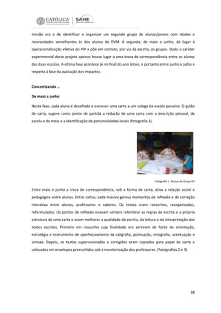 missão era a de identificar e organizar um segundo grupo de alunos/jovens com idades e
necessidades semelhantes às dos alunos do EVM. A segunda, de maio a junho, dá lugar à
operacionalização efetiva do PIP e põe em contato, por via da escrita, os grupos. Dado o caráter
experimental deste projeto apenas houve lugar a uma troca de correspondência entre os alunos
das duas escolas. A última fase acontece já no final do ano letivo, e portanto entre junho e julho e
respeita à fase da avaliação dos impactos.

Concretizando …
De maio a junho
Nesta fase, cada aluno é desafiado a escrever uma carta a um colega da escola parceira. O guião
de carta, sugere como ponto de partida a redação de uma carta com a descrição pessoal, da
escola e do meio e a identificação de personalidades locais (fotografia 1).

Fotografia 1. Alunas do Grupo EV

Entre maio e junho a troca de correspondência, sob a forma de carta, ativa a relação social e
pedagógica entre alunos. Entre cartas, cada missiva gerava momentos de reflexão e de correção
interativa entre alunos, professores e saberes. Os textos eram reescritos, reorganizados,
reformulados. Os pontos de reflexão visavam sempre relembrar as regras de escrita e a própria
estrutura de uma carta e assim melhorar a qualidade da escrita, da leitura e da interpretação dos
textos escritos. Primeiro em rascunho cuja finalidade era servirem de fonte de orientação,
estratégia e instrumento de aperfeiçoamento da caligrafia, pontuação, ortografia, acentuação e
sintaxe. Depois, os textos supervisionados e corrigidos eram copiados para papel de carta e
colocados em envelopes preenchidos sob a monitorização dos professores. (Fotografias 2 e 3).

38

 