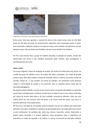 Fotografias 2 e 3. Rascunhos e cartas elaboradas pelos alunos EVM

Entre cartas, havia que aguardar a resposta de cada um dos alunos (umas vezes de Vila Meã,
outras de Vila Nova de Gaia). Os conhecimentos adquiridos eram convocados postos à prova.
Eram retomados e aplicados na/para a correção dos textos carta enviados. Ao todo foram escritas
dezasseis cartas. Oito dos alunos de Vila Meã e oito dos alunos da EB2,3 de Valadares.

Por fim, numa terceira fase, o grupo de trabalho procedeu à avaliação do projeto, através dos
testemunhos dos alunos e dos trabalhos produzidos pelos mesmos. Aqui privilegiamos o
aperfeiçoamento da escrita

Junho e Julho
Um tempo exigente! Tempo de avaliação do projeto, de recolha de testemunhos dos alunos, de
reunião do grupo de trabalho (n=6) e de análise dos textos produzidos. Um tempo de grande
azafama (para além deste projeto é tempo de avaliação interna e externa nas escolas, tempo de
reuniões, tempo de …), mas também um tempo de reflexão e de contributos muito positivos
na/para a continuidade do projeto e, em particular, para os impactos futuros deste tipo de
interações pedagógicas.
Na sequência desta reflexão, concluiu-se que mesmo alunos com graves dificuldades na expressão
escrita ficam motivados para a melhoria só pelo facto de saberem que os seus textos serão lidos
por alunos da mesma faixa etária e de uma realidade sociocultural diferente. Claro que esta
análise carece de uma amostra maior de alunos e de outros níveis de ensino, mas esse é o
caminho aberto por este projeto-piloto.
No final, fica a sensação de um trabalho ainda incompleto, mas de um trabalho que motiva para
aprender e para gerar verdadeiros momentos de participação ativa e de cooperação entre alunos
e entre professores. Os produtos são vários (e.g. dossier, rascunhos, cartas). Claramente, o
projeto ganha dimensão e os grupos adquirem novas perspetivas sobre a importância de
diversificar os modos de aprender e de implicar os alunos no processo da educação autêntica
39

 
