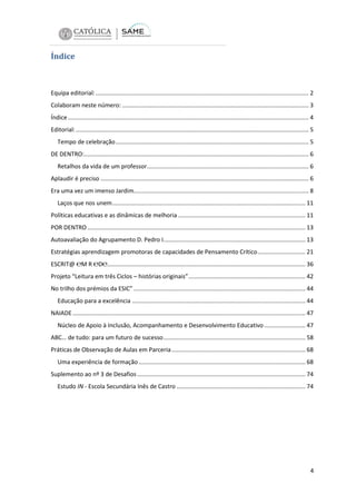 Índice

Equipa editorial: ................................................................................................................................. 2
Colaboram neste número: ................................................................................................................. 3
Índice .................................................................................................................................................. 4
Editorial: ............................................................................................................................................. 5
Tempo de celebração ..................................................................................................................... 5
DE DENTRO:........................................................................................................................................ 6
Retalhos da vida de um professor.................................................................................................. 6
Aplaudir é preciso .............................................................................................................................. 6
Era uma vez um imenso Jardim.......................................................................................................... 8
Laços que nos unem ..................................................................................................................... 11
Políticas educativas e as dinâmicas de melhoria ............................................................................. 11
POR DENTRO .................................................................................................................................... 13
Autoavaliação do Agrupamento D. Pedro I...................................................................................... 13
Estratégias aprendizagem promotoras de capacidades de Pensamento Crítico ............................. 21
ESCRIT@ ℮M R ℮D℮........................................................................................................................ 36
Projeto “Leitura em três Ciclos – histórias originais”....................................................................... 42
No trilho dos prémios da ESIC” ........................................................................................................ 44
Educação para a excelência ......................................................................................................... 44
NAIADE ............................................................................................................................................. 47
Núcleo de Apoio à Inclusão, Acompanhamento e Desenvolvimento Educativo ......................... 47
ABC… de tudo: para um futuro de sucesso ...................................................................................... 58
Práticas de Observação de Aulas em Parceria ................................................................................. 68
Uma experiência de formação ..................................................................................................... 68
Suplemento ao nº 3 de Desafios ...................................................................................................... 74
Estudo IN - Escola Secundária Inês de Castro .............................................................................. 74

4

 