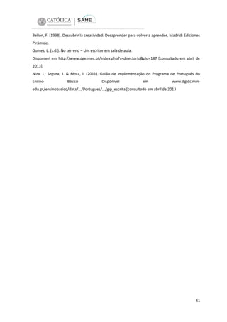 Bellón, F. (1998). Descubrir la creatividad: Desaprender para volver a aprender. Madrid: Ediciones
Pirâmide.
Gomes, L. (s.d.). No terreno – Um escritor em sala de aula.
Disponível em http://www.dge.mec.pt/index.php?s=directorio&pid=187 [consultado em abril de
2013].
Niza, I.; Segura, J. & Mota, I. (2011). Guião de Implementação do Programa de Português do
Ensino

Básico

Disponível

em

www.dgidc.min-

edu.pt/ensinobasico/data/.../Portugues/.../gip_escrita [consultado em abril de 2013

41

 