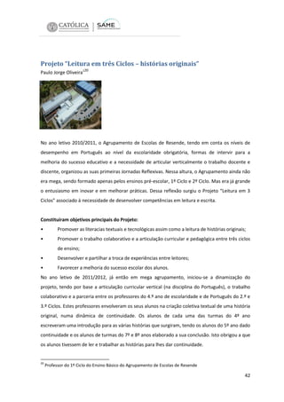 Projeto “Leitura em três Ciclos – histórias originais”
Paulo Jorge Oliveira120

No ano letivo 2010/2011, o Agrupamento de Escolas de Resende, tendo em conta os níveis de
desempenho em Português ao nível da escolaridade obrigatória, formas de intervir para a
melhoria do sucesso educativo e a necessidade de articular verticalmente o trabalho docente e
discente, organizou as suas primeiras Jornadas Reflexivas. Nessa altura, o Agrupamento ainda não
era mega, sendo formado apenas pelos ensinos pré-escolar, 1º Ciclo e 2º Ciclo. Mas era já grande
o entusiasmo em inovar e em melhorar práticas. Dessa reflexão surgiu o Projeto “Leitura em 3
Ciclos” associado à necessidade de desenvolver competências em leitura e escrita.

Constituíram objetivos principais do Projeto:
•

Promover as literacias textuais e tecnológicas assim como a leitura de histórias originais;

•

Promover o trabalho colaborativo e a articulação curricular e pedagógica entre três ciclos
de ensino;

•

Desenvolver e partilhar a troca de experiências entre leitores;

•

Favorecer a melhoria do sucesso escolar dos alunos.

No ano letivo de 2011/2012, já então em mega agrupamento, iniciou-se a dinamização do
projeto, tendo por base a articulação curricular vertical (na disciplina do Português), o trabalho
colaborativo e a parceria entre os professores do 4.º ano de escolaridade e de Português do 2.º e
3.º Ciclos. Estes professores envolveram os seus alunos na criação coletiva textual de uma história
original, numa dinâmica de continuidade. Os alunos de cada uma das turmas do 4º ano
escreveram uma introdução para as várias histórias que surgiram, tendo os alunos do 5º ano dado
continuidade e os alunos de turmas do 7º e 8º anos elaborado a sua conclusão. Isto obrigou a que
os alunos tivessem de ler e trabalhar as histórias para lhes dar continuidade.

20

Professor do 1º Ciclo do Ensino Básico do Agrupamento de Escolas de Resende

42

 