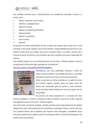 Esta atividade contribuiu para o desenvolvimento de competências associadas à leitura e à
escrita, como:
•

Planear, textualizar e rever o texto;

•

Identificar a tipologia textual;

•

Organizar as ideias;

•

Adequar aos objetivos pretendidos;

•

Selecionar ideias

•

Explorar o vocabulário;

•

Fazer resumos;

•

Recontar.

No presente ano letivo (2012/2013), foi feita a leitura das histórias pelos alunos do 1.º ciclo
(incluindo os das escolas isoladas), que tiveram também a responsabilidade de ilustrarem as seis
histórias criadas pelos seus colegas. Para isso foi necessário fazer a sua leitura, reconto oral e
resumos de partes da história, o que contribuiu quer para a partilha, quer para a exploração das
mesmas.
Este trabalho resultou num livro intitulado Leitura em três ciclos - Histórias originais e ainda na
sua publicação no formato e-book, que pode ser consultado em:
http://pt.calameo.com/read/00215541914e24be87bec.
Pretendeu-se, com estas publicações, favorecer a leitura de
modo a envolver também a comunidade educativa e a sociedade
cibernauta e contribuir para que a mesma seja perpetuada.
Ainda no presente ano letivo, procedeu-se à criação de outras
seis histórias originais iniciadas, desta vez, pelas turmas do
sétimo ano, continuadas pelas do quinto e, neste momento,
foram concluídas quatro histórias por turmas do quarto ano de
escolaridade.
No próximo ano letivo proceder-se-á à conclusão das duas
histórias inacabadas e à leitura e ilustração de todas as histórias, antes de ser criado o segundo
livro digital de Leitura em três ciclos – Histórias originais.
Para concluirmos, em jeito de avaliação, o projeto contribuiu para o desenvolvimento do trabalho
colaborativo e para o desenvolvimento de competências associadas à leitura e escrita, pelo que
nos é possível afirmar que os objetivos que traçamos foram alcançados e possibilitam novas
formas de trabalho futuro. Julgamos assim ter começado a trilhar um caminho de descoberta e de
melhoria das nossas práticas.
43

 