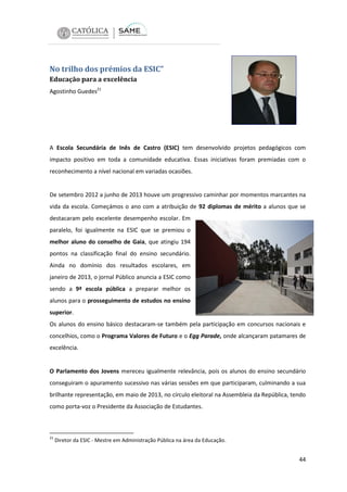 No trilho dos prémios da ESIC”
Educação para a excelência
Agostinho Guedes21

A Escola Secundária de Inês de Castro (ESIC) tem desenvolvido projetos pedagógicos com
impacto positivo em toda a comunidade educativa. Essas iniciativas foram premiadas com o
reconhecimento a nível nacional em variadas ocasiões.

De setembro 2012 a junho de 2013 houve um progressivo caminhar por momentos marcantes na
vida da escola. Começámos o ano com a atribuição de 92 diplomas de mérito a alunos que se
destacaram pelo excelente desempenho escolar. Em
paralelo, foi igualmente na ESIC que se premiou o
melhor aluno do conselho de Gaia, que atingiu 194
pontos na classificação final do ensino secundário.
Ainda no domínio dos resultados escolares, em
janeiro de 2013, o jornal Público anuncia a ESIC como
sendo a 9ª escola pública a preparar melhor os
alunos para o prosseguimento de estudos no ensino
superior.
Os alunos do ensino básico destacaram-se também pela participação em concursos nacionais e
concelhios, como o Programa Valores de Futuro e o Egg Parade, onde alcançaram patamares de
excelência.

O Parlamento dos Jovens mereceu igualmente relevância, pois os alunos do ensino secundário
conseguiram o apuramento sucessivo nas várias sessões em que participaram, culminando a sua
brilhante representação, em maio de 2013, no círculo eleitoral na Assembleia da República, tendo
como porta-voz o Presidente da Associação de Estudantes.

21

Diretor da ESIC - Mestre em Administração Pública na área da Educação.

44

 