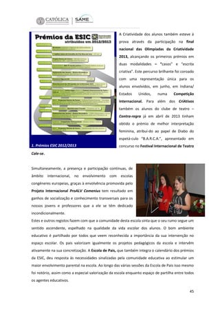 A Criatividade dos alunos também esteve à
prova através da participação na final
nacional das Olimpíadas da Criatividade
2013, alcançando os primeiros prémios em
duas modalidades – “casos” e “escrita
criativa”. Este percurso brilhante foi coroado
com uma representação única para os
alunos envolvidos, em junho, em Indiana/
Estados

Unidos,

numa

Competição

Internacional. Para além dos CriAtivos
também os alunos do clube de teatro –
Contra-regra já em abril de 2013 tinham
obtido o prémio de melhor interpretação
feminina, atribuí-do ao papel de Diabo do
espetá-culo “B.A.R.C.A.”, apresentado em
1. Prémios ESIC 2012/2013

concurso no Festival Internacional de Teatro

Cale-se.

Simultaneamente, a presença e participação contínuas, de
âmbito

internacional,

no

envolvimento

com

escolas

congéneres europeias, graças à envolvência promovida pelo
Projeto Internacional ProALV Comenius tem resultado em
ganhos de socialização e conhecimento transversais para os
nossos jovens e professores que a ele se têm dedicado
incondicionalmente.
Estes e outros registos fazem com que a comunidade desta escola sinta que o seu rumo segue um
sentido ascendente, espelhado na qualidade da vida escolar dos alunos. O bom ambiente
educativo é partilhado por todos que veem reconhecida a importância da sua intervenção no
espaço escolar. Os pais valorizam igualmente os projetos pedagógicos da escola e intervêm
ativamente na sua concretização. A Escola de Pais, que também integra o calendário dos prémios
da ESIC, deu resposta às necessidades sinalizadas pela comunidade educativa ao estimular um
maior envolvimento parental na escola. Ao longo das várias sessões da Escola de Pais isso mesmo
foi notório, assim como a especial valorização da escola enquanto espaço de partilha entre todos
os agentes educativos.
45

 