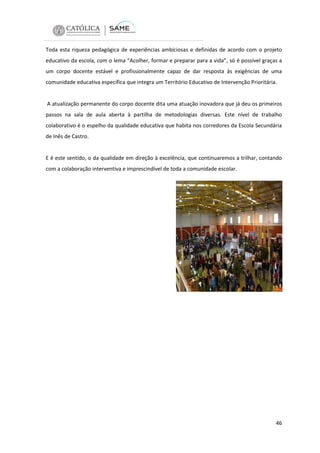 Toda esta riqueza pedagógica de experiências ambiciosas e definidas de acordo com o projeto
educativo da escola, com o lema “Acolher, formar e preparar para a vida”, só é possível graças a
um corpo docente estável e profissionalmente capaz de dar resposta às exigências de uma
comunidade educativa específica que integra um Território Educativo de Intervenção Prioritária.

A atualização permanente do corpo docente dita uma atuação inovadora que já deu os primeiros
passos na sala de aula aberta à partilha de metodologias diversas. Este nível de trabalho
colaborativo é o espelho da qualidade educativa que habita nos corredores da Escola Secundária
de Inês de Castro.

E é este sentido, o da qualidade em direção à excelência, que continuaremos a trilhar, contando
com a colaboração interventiva e imprescindível de toda a comunidade escolar.

46

 