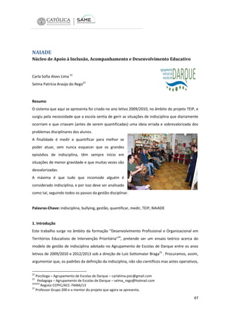 NAIADE
Núcleo de Apoio à Inclusão, Acompanhamento e Desenvolvimento Educativo

Carla Sofia Alves Lima 22
Selma Patrícia Araújo do Rego23

Resumo
O sistema que aqui se apresenta foi criado no ano letivo 2009/2010, no âmbito do projeto TEIP, e
surgiu pela necessidade que a escola sentia de gerir as situações de indisciplina que diariamente
ocorriam e que criavam (antes de serem quantificadas) uma ideia errada e sobrevalorizada dos
problemas disciplinares dos alunos.
A finalidade é medir e quantificar para melhor se
poder atuar, sem nunca esquecer que os grandes
episódios de indisciplina, têm sempre início em
situações de menor gravidade e que muitas vezes são
desvalorizadas.
A máxima é que tudo que incomode alguém é
considerado indisciplina, e por isso deve ser analisado
como tal, seguindo todos os passos da gestão disciplinar.

Palavras-Chave: indisciplina, bullying, gestão, quantificar, medir, TEIP, NAIADE

1. Introdução
Este trabalho surge no âmbito da formação “Desenvolvimento Profissional e Organizacional em
Territórios Educativos de Intervenção Prioritária”24, pretende ser um ensaio teórico acerca do
modelo de gestão de indisciplina adotado no Agrupamento de Escolas de Darque entre os anos
letivos de 2009/2010 e 2012/2013 sob a direção de Luís Sottomaior Braga25 . Procuramos, assim,
argumentar que, os padrões da definição da indisciplina, não são científicos mas antes operativos,
22

Psicóloga – Agrupamento de Escolas de Darque – carlalima.psic@gmail.com
Pedagoga – Agrupamento de Escolas de Darque – selma_rego@hotmail.com
242424
Registo CCPFC/ACC-74466/13
25
Professor Grupo 200 e o mentor do projeto que agora se apresenta.
23

47

 
