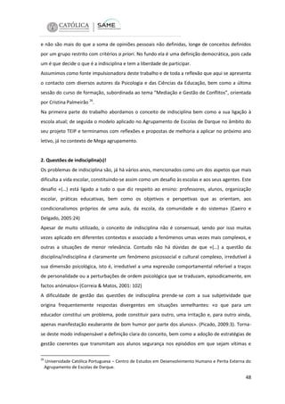 e não são mais do que a soma de opiniões pessoais não definidas, longe de conceitos definidos
por um grupo restrito com critérios a priori. No fundo ela é uma definição democrática, pois cada
um é que decide o que é a indisciplina e tem a liberdade de participar.
Assumimos como fonte impulsionadora deste trabalho e de toda a reflexão que aqui se apresenta
o contacto com diversos autores da Psicologia e das Ciências da Educação, bem como a última
sessão do curso de formação, subordinada ao tema “Mediação e Gestão de Conflitos”, orientada
por Cristina Palmeirão 26.
Na primeira parte do trabalho abordamos o conceito de indisciplina bem como a sua ligação à
escola atual; de seguida o modelo aplicado no Agrupamento de Escolas de Darque no âmbito do
seu projeto TEIP e terminamos com reflexões e propostas de melhoria a aplicar no próximo ano
letivo, já no contexto de Mega agrupamento.

2. Questões de indisciplina(s)!
Os problemas de indisciplina são, já há vários anos, mencionados como um dos aspetos que mais
dificulta a vida escolar, constituindo-se assim como um desafio às escolas e aos seus agentes. Este
desafio «(…) está ligado a tudo o que diz respeito ao ensino: professores, alunos, organização
escolar, práticas educativas, bem como os objetivos e perspetivas que as orientam, aos
condicionalismos próprios de uma aula, da escola, da comunidade e do sistema» (Caeiro e
Delgado, 2005:24)
Apesar de muito utilizado, o conceito de indisciplina não é consensual, sendo por isso muitas
vezes aplicado em diferentes contextos e associado a fenómenos umas vezes mais complexos, e
outras a situações de menor relevância. Contudo não há dúvidas de que «(…) a questão da
disciplina/indisciplina é claramente um fenómeno psicossocial e cultural complexo, irredutível à
sua dimensão psicológica, isto é, irredutível a uma expressão comportamental referível a traços
de personalidade ou a perturbações de ordem psicológica que se traduzam, episodicamente, em
factos anómalos» (Correia & Matos, 2001: 102)
A dificuldade de gestão das questões de indisciplina prende-se com a sua subjetividade que
origina frequentemente respostas divergentes em situações semelhantes: «o que para um
educador constitui um problema, pode constituir para outro, uma irritação e, para outro ainda,
apenas manifestação exuberante de bom humor por parte dos alunos». (Picado, 2009:3). Tornase deste modo indispensável a definição clara do conceito, bem como a adoção de estratégias de
gestão coerentes que transmitam aos alunos segurança nos episódios em que sejam vítimas e
26

Universidade Católica Portuguesa – Centro de Estudos em Desenvolvimento Humano e Perita Externa do
Agrupamento de Escolas de Darque.

48

 