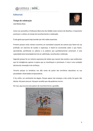 Editorial:
Tempo de celebração
José Matias Alves

Como nos aconselha a Professora Maria do Céu Roldão neste número de DesaFios, é importante
promover e cultivar um tempo de reconhecimento e celebração.
É este gesto que quero hoje acender por três razões essenciais.
Primeiro porque neste número reunimos um assinalável conjunto de autores que fazem da sua
profissão um exercício de lucidez e esperança. E fazem-no escrevendo sobre o que fazem,
aprendendo, partilhando os saberes e os poderes que quotidianamente constroem. E esta
capacidade (esta tenacidade) tem de ser sublinhada, reconhecida e celebrada.
Segundo porque há um número expressiva de relatos que nascem das escolas e que evidenciam
que há inteligências apenas à espera que as reconheçam e promovam. E esta é uma condição
decisiva de renovação e de confiança.
Terceiro porque as temáticas nos dão conta do pulsar dos territórios educativos na sua
pluralidade e diversidade enriquecedoras.
E há, enfim, um sentimento de alegria. Porque apesar das ameaças e dos cortes há quem não
desista. Há quem procure. Há quem acredite que não podemos morrer.
Por isso, aqui enuncia esta palavra de reconhecimento e gratidão.

5

 