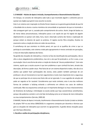 3. O NAIADE – Núcleo de Apoio à Inclusão, Acompanhamento e Desenvolvimento Educativo
Em Darque, no conceito de indisciplina cabe tudo o que incomode alguém o suficiente para se
queixar aos órgãos que gerem esse assunto na escola.
Este é um sistema com inspiração no Direito Penal e baseia-se na garantia generalizada de que há
a faculdade de os alunos e outros membros da comunidade se queixarem do que os incomoda e
não conseguem gerir por si, causado pelo comportamento de outros. Assim, longe de boatos ou
de meras ideias preconceituosas, indisciplina passa a ser aquilo de que há registo de alguém
objetivamente se queixar com data, hora, local e descrição sumária dos factos e explicação de
porque violam os deveres de quem os praticou. O registo escrito filtra emoções, focaliza no
essencial e evita a criação de mitos em redor da ocorrência.
À semelhança do que acontece no direito penal, em que só se qualifica de crime o que se
participa às autoridades, este sistema criado pelo agrupamento é menos centrado em perceções,
e mais em descrições objetivas dos factos.
Na gestão das situações de indisciplina, e mesmo na fase da classificação das participações, não se
olha o aluno alegadamente problemático, mas sim o ato que foi praticado e, se for o caso, a sua
acumulação. Esta é uma forma de evitar a criação de rótulos de “alunos problemáticos”. Com este
sistema, aquilo que a escola assume é que tem problemas e quer conhecê-los bem, através das
descrições, de forma a poder atuar. Pelo facto de ser um sistema disponível a todos, não são só os
adultos que podem fazer participações dos alunos, estes podem também participar de um
professor e de um funcionário (e isso tem seguimento) e muito mais importante tem a segurança
de que se participar de um aluno esse facto não vai ser ignorado. E a sua sugestão de solução até
pode ser seguida se for razoável. Consideramos que neste contexto, esta é uma das melhores
formas de combater o bullying evitando o sofrimento em silêncio nos casos de violência
continuada. Não nos esquecemos contudo que «é importante distinguir os maus relacionamentos
do fenómeno do bullying e intimidação na escola (ainda que haja características semelhantes),
porque não podemos cometer o erro de falar de bullying como se se tratasse de mera indisciplina
ou mau comportamento» (Serrate, 2009:18)
O NAIADE, Núcleo de Apoio à Inclusão, Acolhimento e Desenvolvimento Escolar (criado no âmbito
do projeto TEIP no ano letivo 2009/2010) é o organismo composto por docentes e técnicos que
gere as situações de indisciplina que ocorrem no agrupamento. A gestão destas situações passa
por três fases diferentes:
1. Recolha e análise de participações disciplinares;

50

 