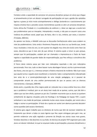 Fortalece ainda a capacidade de sancionar em processo disciplinar porque um aluno que chegue
aí provavelmente já tem um dossier carregado de participações em que a gestão dos episódios
ligeiros e graves já inclui muito acompanhamento e diálogo (evitando-se o sancionamento por
impulso emotivo face a pressões sociais momentâneas quando se abre um processo disciplinar).
Como afirma Rui Trindade «(…) a problemática da violência (…) deve ser algo que a escola terá
que problematizar para se interpelar, interpelando o mundo, e não para se assumir como uma
instância de profilaxia social, papel que, de facto, não é o seu, embora, por vezes, o assuma»
(Trindade, 2003:61).
Ao apostar nos factos, o NAIADE evita que as discussões família/escola sobre casos acabem no
nível do problematismo. Evita ainda o fenómeno frequente do aluno ou sua família que, tendo
maus resultados a meio do ano, se vem queixar do alegado mau clima de escola como fator (às
vezes, descobre-se que é mais ator do que vítima). O sistema ajuda a incluir os pais porque,
sempre que há participações, acabam por ser chamados e impressiona-os o facto de haver
registos e capacidade de guardar dados de responsabilização, que lhes reforça a consciência dos
problemas.
O fulcro deste sistema passa por lidar com indisciplina reportada e não com indisciplina
percecionada. Para isso, tudo se deve basear numa abordagem factual, escrita e pormenorizada
dos factos, uma vez que «(…) interessa sempre a história relacional do incidente. Não é por acaso
que aquela turma e aquele aluno escolheram o momento: todo o comportamento indisciplinado
tem atrás de si a construção/destruição de uma relação pedagógica, só é possível de
compreender através de uma análise pormenorizada do que se passou com os diversos
intervenientes.» (Sampaio, 2009:99).
Ainda assim, a questão das cifras negras pode ser colocada mas a nossa análise leva-nos a dizer
que o problema é residual, pois se um aluno tiver medo de se queixar, outros, que não têm e
sabem que isso tem efeito, queixam-se por ele. É também recorrente que os alunos se queixem
verbalmente de algumas situações junto da Psicóloga e da Pedagoga da Equipa TEIP, a quem
verbalizam o seu medo de participar, acabando muitas vezes nessas situações, por serem elas a
redigir e assinar as participações. O facto de a queixa ser aceite com abertura permite descobrir
outras questões (até sociais e familiares).
O sistema gera algum trabalho para os diretores de turma que têm de escrever relatórios do
tratamento que deram a todos os casos ligeiros que lhes sejam entregues para gerir mas, ao
permitir evidenciar uma ação regulada e presente da Direção nos outros casos mais graves,
fortalece docentes e não-docentes na sua Acão. As técnicas do projeto TEIP organizam para cada
aluno um dossier individual, no qual se arquivam todas as participações, processos disciplinares e
52

 