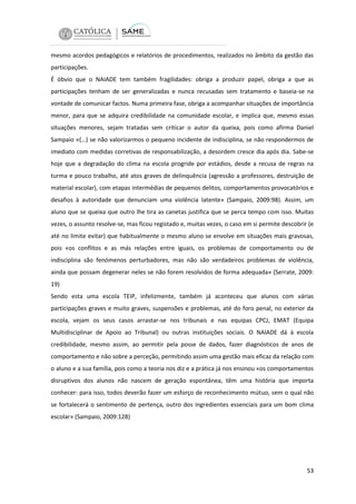 mesmo acordos pedagógicos e relatórios de procedimentos, realizados no âmbito da gestão das
participações.
É óbvio que o NAIADE tem também fragilidades: obriga a produzir papel, obriga a que as
participações tenham de ser generalizadas e nunca recusadas sem tratamento e baseia-se na
vontade de comunicar factos. Numa primeira fase, obriga a acompanhar situações de importância
menor, para que se adquira credibilidade na comunidade escolar, e implica que, mesmo essas
situações menores, sejam tratadas sem criticar o autor da queixa, pois como afirma Daniel
Sampaio «(…) se não valorizarmos o pequeno incidente de indisciplina, se não respondermos de
imediato com medidas corretivas de responsabilização, a desordem cresce dia após dia. Sabe-se
hoje que a degradação do clima na escola progride por estádios, desde a recusa de regras na
turma e pouco trabalho, até atos graves de delinquência (agressão a professores, destruição de
material escolar), com etapas intermédias de pequenos delitos, comportamentos provocatórios e
desafios à autoridade que denunciam uma violência latente» (Sampaio, 2009:98). Assim, um
aluno que se queixa que outro lhe tira as canetas justifica que se perca tempo com isso. Muitas
vezes, o assunto resolve-se, mas ficou registado e, muitas vezes, o caso em si permite descobrir (e
até no limite evitar) que habitualmente o mesmo aluno se envolve em situações mais gravosas,
pois «os conflitos e as más relações entre iguais, os problemas de comportamento ou de
indisciplina são fenómenos perturbadores, mas não são verdadeiros problemas de violência,
ainda que possam degenerar neles se não forem resolvidos de forma adequada» (Serrate, 2009:
19)
Sendo esta uma escola TEIP, infelizmente, também já aconteceu que alunos com várias
participações graves e muito graves, suspensões e problemas, até do foro penal, no exterior da
escola, vejam os seus casos arrastar-se nos tribunais e nas equipas CPCJ, EMAT (Equipa
Multidisciplinar de Apoio ao Tribunal) ou outras instituições sociais. O NAIADE dá à escola
credibilidade, mesmo assim, ao permitir pela posse de dados, fazer diagnósticos de anos de
comportamento e não sobre a perceção, permitindo assim uma gestão mais eficaz da relação com
o aluno e a sua família, pois como a teoria nos diz e a prática já nos ensinou «os comportamentos
disruptivos dos alunos não nascem de geração espontânea, têm uma história que importa
conhecer: para isso, todos deverão fazer um esforço de reconhecimento mútuo, sem o qual não
se fortalecerá o sentimento de pertença, outro dos ingredientes essenciais para um bom clima
escolar» (Sampaio, 2009:128)

53

 
