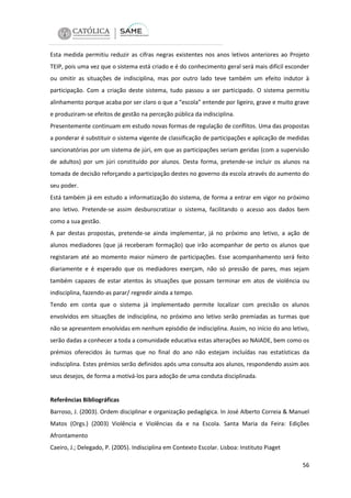 Esta medida permitiu reduzir as cifras negras existentes nos anos letivos anteriores ao Projeto
TEIP, pois uma vez que o sistema está criado e é do conhecimento geral será mais difícil esconder
ou omitir as situações de indisciplina, mas por outro lado teve também um efeito indutor à
participação. Com a criação deste sistema, tudo passou a ser participado. O sistema permitiu
alinhamento porque acaba por ser claro o que a “escola” entende por ligeiro, grave e muito grave
e produziram-se efeitos de gestão na perceção pública da indisciplina.
Presentemente continuam em estudo novas formas de regulação de conflitos. Uma das propostas
a ponderar é substituir o sistema vigente de classificação de participações e aplicação de medidas
sancionatórias por um sistema de júri, em que as participações seriam geridas (com a supervisão
de adultos) por um júri constituído por alunos. Desta forma, pretende-se incluir os alunos na
tomada de decisão reforçando a participação destes no governo da escola através do aumento do
seu poder.
Está também já em estudo a informatização do sistema, de forma a entrar em vigor no próximo
ano letivo. Pretende-se assim desburocratizar o sistema, facilitando o acesso aos dados bem
como a sua gestão.
A par destas propostas, pretende-se ainda implementar, já no próximo ano letivo, a ação de
alunos mediadores (que já receberam formação) que irão acompanhar de perto os alunos que
registaram até ao momento maior número de participações. Esse acompanhamento será feito
diariamente e é esperado que os mediadores exerçam, não só pressão de pares, mas sejam
também capazes de estar atentos às situações que possam terminar em atos de violência ou
indisciplina, fazendo-as parar/ regredir ainda a tempo.
Tendo em conta que o sistema já implementado permite localizar com precisão os alunos
envolvidos em situações de indisciplina, no próximo ano letivo serão premiadas as turmas que
não se apresentem envolvidas em nenhum episódio de indisciplina. Assim, no início do ano letivo,
serão dadas a conhecer a toda a comunidade educativa estas alterações ao NAIADE, bem como os
prémios oferecidos às turmas que no final do ano não estejam incluídas nas estatísticas da
indisciplina. Estes prémios serão definidos após uma consulta aos alunos, respondendo assim aos
seus desejos, de forma a motivá-los para adoção de uma conduta disciplinada.

Referências Bibliográficas
Barroso, J. (2003). Ordem disciplinar e organização pedagógica. In José Alberto Correia & Manuel
Matos (Orgs.) (2003) Violência e Violências da e na Escola. Santa Maria da Feira: Edições
Afrontamento
Caeiro, J.; Delegado, P. (2005). Indisciplina em Contexto Escolar. Lisboa: Instituto Piaget
56

 