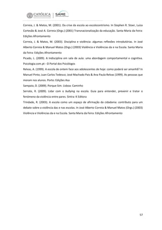 Correia, J. & Matos, M. (2001). Da crise da escola ao escolocentrismo. In Stephen R. Stoer, Luiza
Cortesão & José A. Correia (Orgs.) (2001) Transnacionalização da educação. Santa Maria da Feira:
Edições Afrontamento
Correia, J. & Matos, M. (2003). Disciplina e violência: algumas reflexões introdutórias. In José
Alberto Correia & Manuel Matos (Orgs.) (2003) Violência e Violências da e na Escola. Santa Maria
da Feira: Edições Afrontamento
Picado, L. (2009). A Indisciplina em sala de aula: uma abordagem comportamental e cognitiva.
Psicologia.com.pt - O Portal dos Psicólogos
Relvas, A. (1999). A escola de ontem face aos adolescentes de hoje: como poderá ser amanhã? In
Manuel Pinto; Juan Carlos Tedesco; José Machado Pais & Ana Paula Relvas (1999). As pessoas que
moram nos alunos. Porto: Edições Asa
Sampaio, D. (2009). Porque Sim. Lisboa: Caminho
Serrate, R. (2009). Lidar com o bullying na escola. Guia para entender, prevenir e tratar o
fenómeno da violência entre pares. Sintra: K Editora
Trindade, R. (2003). A escola como um espaço de afirmação da cidadania: contributo para um
debate sobre a violência das e nas escolas. In José Alberto Correia & Manuel Matos (Orgs.) (2003)
Violência e Violências da e na Escola. Santa Maria da Feira: Edições Afrontamento

57

 