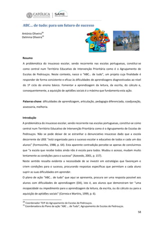 ABC… de tudo: para um futuro de sucesso
António Oliveira28
Delmina Oliveira29

Resumo
A problemática do insucesso escolar, sendo recorrente nas escolas portuguesas, constitui-se
como central num Território Educativo de Intervenção Prioritária como é o Agrupamento de
Escolas de Pedrouços. Neste contexto, nasce o “ABC… de tudo”, um projeto cuja finalidade é
responder de forma consistente e eficaz às dificuldades de aprendizagens diagnosticadas ao nível
do 1º ciclo do ensino básico. Fomentar a aprendizagem da leitura, da escrita, do cálculo e,
consequentemente, a aquisição de aptidões sociais é a máxima que fundamenta esta ação.

Palavras-chave: dificuldades de aprendizagem, articulação, pedagogia diferenciada, coadjuvação,
assessoria, melhoria.

Introdução
A problemática do insucesso escolar, sendo recorrente nas escolas portuguesas, constitui-se como
central num Território Educativo de Intervenção Prioritária como é o Agrupamento de Escolas de
Pedrouços. Não se pode deixar de se estranhar o denunciativo insucesso dado que a escola
decorrente da LBSE “está organizada para o sucesso escolar e educativo de todos e cada um dos
alunos” (Formosinho, 1988, p. 64). Esta aparente contradição percebe-se apenas de concluirmos
que “a escola que recebe todos ainda não é escola para todos. Mudou o acesso, mudam muito
lentamente as condições para o sucesso” (Azevedo, 2001, p. 157).
Neste sentido ressalta evidente a necessidade de se investir em estratégias que favoreçam e
criem condições para o sucesso, procurando respostas específicas que permitam a cada aluno
suprir as suas dificuldades em aprender.
O plano de ação “ABC… de tudo” que aqui se apresenta, procura ser uma resposta possível aos
alunos com dificuldades de aprendizagem (DA), isto é, aos alunos que demonstram ter “uma
incapacidade ou impedimento para a aprendizagem da leitura, da escrita, ou do cálculo ou para a
aquisição de aptidões sociais” (Correia e Martins, 1999, p. 6).
28
29

Coordenador TEIP do Agrupamento de Escolas de Pedrouços.
Coordenadora do Plano de ação “ABC … de Tudo”, Agrupamento de Escolas de Pedrouços.

58

 