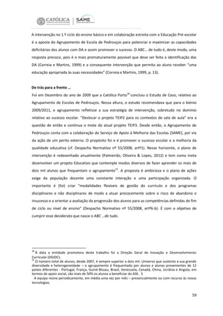 A intervenção no 1.º ciclo do ensino básico e em colaboração estreita com a Educação Pré-escolar
é a aposta do Agrupamento de Escola de Pedrouços para potenciar e maximizar as capacidades
deficitárias dos alunos com DA e assim promover o sucesso. O ABC… de tudo é, deste modo, uma
resposta precoce, pois é o mais prematuramente possível que deve ser feita a identificação das
DA (Correia e Martins, 1999) e a consequente intervenção que permita ao aluno receber “uma
educação apropriada às suas necessidades” (Correia e Martins, 1999, p. 13).

De trás para a frente …
Foi em Dezembro do ano de 2009 que a Católica Porto30 concluiu o Estudo de Caso, relativo ao
Agrupamento de Escolas de Pedrouços. Nessa altura, o estudo recomendava que para o biénio
2009/2011, o agrupamento refletisse a sua estratégia de intervenção, sobretudo no domínio
relativo ao sucesso escolar. “Deslocar o projeto TEIP2 para os contextos de sala de aula” era a
questão de então e continua o mote do atual projeto TEIP3. Desde então, o Agrupamento de
Pedrouços conta com a colaboração do Serviço de Apoio à Melhoria das Escolas (SAME), por via
da ação de um perito externo. O propósito foi e é promover o sucesso escolar e a melhoria da
qualidade educativa (cf. Despacho Normativo nº 55/2008, artº1). Nesse horizonte, o plano de
intervenção é redesenhado anualmente (Palmeirão, Oliveira & Lopes, 2012) e tem como meta
desenvolver um projeto Educativo que contemple modos diversos de fazer aprender os mais de
dois mil alunos que frequentam o agrupamento31. A proposta é ambiciosa e o plano de ações
exige da população docente uma constante interação e uma participação organizada. O
importante é (foi) criar “modalidades flexíveis de gestão do currículo e dos programas
disciplinares e não disciplinares de modo a atuar precocemente sobre o risco de abandono e
insucesso e a orientar a avaliação da progressão dos alunos para as competências definidas de fim
de ciclo ou nível de ensino” (Despacho Normativo nº 55/2008, artº6-b). É com o objetivo de
cumprir esse desiderato que nasce o ABC …de tudo.

30

À data a entidade promotora deste trabalho foi a Direção Geral de Inovação e Desenvolvimento
Curricular (DGIDC).
31
O número total de alunos, desde 2007, é sempre superior a dois mil. Universo que sustenta a sua grande
diversidade e heterogeneidade – o agrupamento é frequentado por alunos e alunas provenientes de 12
países diferentes - Portugal, França, Guiné-Bissau, Brasil, Venezuela, Canadá, China, Ucrânia e Angola; em
termos de apoio social, são mais de 50% os alunos a beneficiar do ASE. 5
A equipa reúne periodicamente, em média uma vez por mês – presencialmente ou com recurso às novas
tecnologias.

59

 