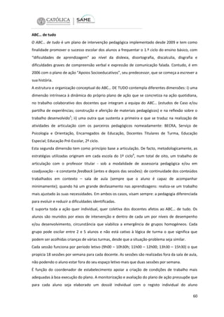 ABC… de tudo
O ABC… de tudo é um plano de intervenção pedagógica implementado desde 2009 e tem como
finalidade promover o sucesso escolar dos alunos a frequentar o 1.º ciclo do ensino básico, com
“dificuldades de aprendizagem” ao nível da dislexia, disortografia, discalculia, disgrafia e
dificuldades graves de compreensão verbal e expressão de comunicação falada. Contudo, é em
2006 com o plano de ação “Apoios Socioeducativos”, seu predecessor, que se começa a escrever a
sua história.
A estrutura e organização conceptual do ABC… DE TUDO contempla diferentes dimensões: i) uma
dimensão intrínseca à dinâmica do próprio plano de ação que se concretiza na ação quotidiana,
no trabalho colaborativo dos docentes que integram a equipa do ABC… (estudos de Caso e/ou
partilha de experiências; construção e aferição de materiais pedagógicos) e na reflexão sobre o
trabalho desenvolvido5; ii) uma outra que sustenta a primeira e que se traduz na realização de
atividades de articulação com os parceiros pedagógicos nomeadamente: BECRA, Serviço de
Psicologia e Orientação, Encarregados de Educação, Docentes Titulares de Turma, Educação
Especial; Educação Pré-Escolar, 2º ciclo.
Esta segunda dimensão tem como princípio base a articulação. De facto, metodologicamente, as
estratégias utilizadas originam em cada escola do 1º ciclo6, num total de oito, um trabalho de
articulação com o professor titular - sob a modalidade de assessoria pedagógica e/ou em
coadjuvação - e constante feedback (antes e depois das sessões): de continuidade dos conteúdos
trabalhados em contexto – sala de aula (sempre que o aluno é capaz de acompanhar
minimamente); quando há um grande desfasamento nas aprendizagens: realiza-se um trabalho
mais ajustado às suas necessidades. Em ambos os casos, visam sempre: a pedagogia diferenciada
para evoluir e reduzir a dificuldades identificadas.
E suporta toda a ação quer individual, quer coletiva dos docentes afetos ao ABC… de tudo. Os
alunos são reunidos por eixos de intervenção e dentro de cada um por níveis de desempenho
e/ou desenvolvimento, circunstância que viabiliza a emergência de grupos homogéneos. Cada
grupo pode oscilar entre 2 e 5 alunos e não está cativo à lógica de turma o que significa que
podem ser acolhidas crianças de várias turmas, desde que a situação-problema seja similar.
Cada sessão funciona por período letivo (9h00 – 10h30h; 11h00 – 12h00; 13h30 – 15h30) o que
propicia 18 sessões por semana para cada docente. As sessões são realizadas fora da sala de aula,
não podendo o aluno estar fora do seu espaço letivo mais que duas sessões por semana.
É função do coordenador de estabelecimento apoiar a criação de condições de trabalho mais
adequadas à boa execução do plano. A monitorização e avaliação do plano de ação pressupõe que
para cada aluno seja elaborado um dossiê individual com o registo individual do aluno
60

 