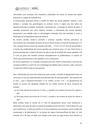 autorizações para avaliação e/ou frequência, assiduidade dos alunos às sessões dos apoios
educativos e o registo de avaliação final.
A monitorização quotidiana facilita a recolha de dados dos alunos apoiados relativos a cada
período, a evolução das aprendizagens no contexto turma, o registo dos dias letivos de
apoios/substituições prestados, facilitando, trimestralmente, a avaliação da eficácia do plano. A
avaliação (trimestral) tem como objetivo constatar a (in)evolução dos alunos apoiados,
proporcionar uma reflexão sobre as aprendizagens realizadas e/ou não realizadas e, assim, a
idealização do correspondente plano de melhoria
No terceiro período, tendo-se concluído o processo avaliativo referido, procede-se ao
levantamento das necessidades de apoio de alunos do pré-escolar, em fase de transição para o 1º
ciclo, situação final dos alunos dos apoiados pelo ABC… – 1.º,2.º, 3.º e 4.º anos de escolaridade e
à recolha das problemáticas dos alunos apoiados que transitam para o 5.º ano. Desta forma, é
possível percebermos o impacto do plano de ação na taxa de transição dos alunos apoiados e do
1.º ciclo em geral, mas também conhecer atempadamente as problemáticas e o número de
alunos que, previsivelmente serão apoiados no ano subsequente.
Em termos qualitativos, os resultados alcançados permitem melhor compreender a natureza das
situações-problema e a partir de uma metodologia de reflexão sobre e durante a ação, estruturar
um plano de melhoria cada vez mais positivo.

Para a distribuição das horas dos professores pelas escolas, a Direção do Agrupamento teve em
conta quer os recursos disponibilizados pela Direção Geral de Educação (DGE) – três docentes do
1º ciclo –, quer o Despacho Normativo n.º 13- A/2012, art.14.º, n.º7: “…os agrupamentos de
escolas ou escolas não agrupadas dispõem de um crédito semanal de horas resultante do
produto:
a) De 2 pelo número de turmas do 1.º ciclo (…), quando o seu número de alunos for superior a

250;
b) De 4 pelo número de turmas do 1.º ciclo (…), quando o seu número de alunos for inferior a

250.”.
Neste sentido, todas as escolas do 1.º ciclo do Agrupamento possui um/a professor/a a
desenvolver este plano de ação, à exceção do Estabelecimento de Ensino – Eb1 da Boucinha, que
tem 5 professoras. A razão que justifica é: ter duas professoras que assumem, outras funções (de
coordenação e de bibliotecária). E, na Equipa dos Apoios Educativos/Plano de Ação 1.2. têm
somente 17h e 9h cada um deles com funções maior parte da carga horária. Para colmatar as

61

 