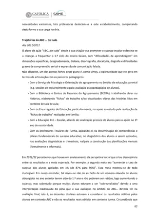 necessidades existentes, três professoras deslocam-se a este estabelecimento, completando
desta forma a sua carga horária.

Trajetórias do ABC … De tudo
Até 2011/2012
O plano de ação “ABC…de tudo” desde a sua criação visa promover o sucesso escolar e destina-se
a crianças a frequentar o 1.º ciclo do ensino básico, com “dificuldades de aprendizagem” em
dimensões específicas, designadamente, dislexia, disortografia, discalculia, disgrafia e dificuldades
graves de compreensão verbal e expressão de comunicação falada.
Não obstante, um dos pontos fortes deste plano é, como vimos, a oportunidade que ele gera em
termos de articulação com os parceiros pedagógicos:

- Com o Serviço de Psicologia e Orientação do agrupamento no âmbito da educação parental
(e.g. sessões de esclarecimento a pais; avaliação psicopedagógica de alunos),

- Com a Biblioteca e Centro de Recursos do Agrupamento (BECRA), trabalhando obras ou
histórias, elaborando “fichas” de trabalho e/ou visualizados vídeos das histórias lidas em
contexto de sala de aula;

- Com os Encarregados de Educação, particularmente, no apoio ao estudo pela realização de
“fichas de trabalho” realizadas em família;

- Com a Educação Pré – Escolar, através de sinalização precoce de alunos para o apoio no 1º
ano de escolaridade.

- Com os professores Titulares de Turma, apoiando-os na disseminação de competências e
pilares fundamentais do sucesso educativo; no diagnóstico dos alunos a serem apoiados,
nas avaliações diagnósticas e trimestrais, na/para a construção das planificações mensais
(formalmente e informais).

Em 2011/12 percebemos que houve um enviesamento da perspetiva inicial que criou discrepância
entre os resultados e a meta esperada. Por exemplo, a segunda meta era “aumentar a taxa de
sucesso dos alunos apoiados em 3% (de 87% para 90%)”. Esta meta mostrou-se de todo
inatingível. Em nosso entender, tal deveu-se não só ao facto de um número elevado de alunos
abrangidos no ano anterior terem sido do 1.º ano e não poderem ser retidos, logo aumentando o
sucesso; mas sobretudo porque muitos alunos estavam a ser “sobreavaliados” devido a uma
interpretação inadequada do peso que a sua avaliação no âmbito do ABC… deveria ter na
avaliação final, isto é, os docentes titulares estavam a considerar os resultados obtidos pelos
alunos em contexto ABC e não os resultados reais obtidos em contexto turma. Circunstância que
62

 