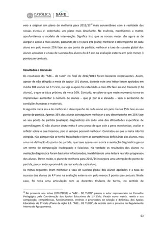 veio a originar um plano de melhoria para 2012/1332 mais consentâneo com a realidade das
nossas escolas e, sobretudo, um plano mais desafiante. Na essência, mantivemos a matriz,
aprofundamos o modelo de intervenção. Significa isto que as nossas metas são agora as de
alargar o apoio a mais alunos, passando de 174 para 191 (10%); melhorar o desempenho de cada
aluno em pelo menos 25% face ao seu ponto de partida; melhorar a taxa de sucesso global dos
alunos apoiados e a taxa de sucesso dos alunos do 4.º ano na avaliação externa em pelo menos 3
pontos percentuais.

Resultados e discussão
Os resultados do “ABC… de tudo” no final de 2012/2013 foram bastante interessantes. Assim,
apesar de não atingida a meta de apoiar 191 alunos, durante este ano letivo foram apoiados em
média 188 alunos no 1.º ciclo, ou seja o apoio foi estendido a mais 8% face ao ano transato (174
alunos), o que se situa próximo da meta 10%. Contudo, ressalve-se que neste momento torna-se
impraticável aumentar o número de alunos – que já por si é elevado – sem o acréscimo de
condições humanas e materiais.
A segunda meta era a de melhorar o desempenho de cada aluno em pelo menos 25% face ao seu
ponto de partida. Apenas 35% dos alunos conseguiram melhorar o seu desempenho em 25% face
ao seu ponto de partida (avaliação diagnóstica) em cada uma das dificuldades específicas de
aprendizagem. O não alcance desta meta é uma prova de que vale a pena monitorizar, avaliar e
refletir sobre o que fazemos, pois é sempre possível melhorar. Constatou-se que a meta não foi
atingida, não porque não se tenha trabalhado e bem as competências deficitárias dos alunos, mas
uma má definição do ponto de partida, que teve apenas em conta a avaliação diagnóstica gerou
um termo de comparação inadequado e falacioso. Na verdade os resultados dos alunos na
avaliação diagnóstica foram bastante inflacionados, inviabilizando uma leitura real dos progressos
dos alunos. Deste modo, o plano de melhoria para 2013/14 incorpora uma alteração do ponto de
partida, procurando aproximá-lo da real valia de cada aluno.
As metas seguintes eram melhorar a taxa de sucesso global dos alunos apoiados e a taxa de
sucesso dos alunos do 4.º ano na avaliação externa em pelo menos 3 pontos percentuais. Neste
caso, foi feita uma articulação com as docentes titulares de turma, no sentido de

32

No presente ano letivo (2012/2013) o “ABC… DE TUDO” passou a estar representado no Conselho
Pedagógico pela Coordenação dos Apoios Educativos de 1.º Ciclo. Fixado numa matriz, revela a sua
composição, competências, funcionamento, critérios e prioridades de seleção e dinâmica, dos Apoios
Educativos do 1º ciclo /Plano de Ação 1.2. “ABC… DE TUDO”, de acordo com o previsto no Regulamento
Interno do Agrupamento.

63

 