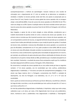 acompanhar/promover a melhoria da aprendizagem. Inclusive realizou-se uma reunião de
articulação com o departamento de 1.º ciclo no sentido de se determinar os conteúdos e
atividades a trabalhar no terceiro período, tendo sido feita uma aposta na preparação para as
provas finais (4.º ano). Quanto à taxa de sucesso global dos alunos apoiados não se conseguiu
atingir a meta definida (80%). A taxa de sucesso dos alunos apoiados em 2011/2012 foi de 77% e
neste ano atingiu-se os 69%. Quanto à avaliação externa não havia resultado anterior pelo que a
taxa de sucesso dos alunos apoiados nas provas finais foi de 29,5% em Português e de 41,9% em
Matemática.
Aqui chegados, e apesar de não se terem atingido as metas definidas, consideramos que o
trabalho desenvolvido foi positivo tendo em conta a natureza dos alunos que apoiados. Se na
primeira meta se constata que não é possível aumentar mais o número de alunos apoiados, sem
um correspondente aumento de recursos, na segunda facilmente de percebe que as condições de
sucesso foram traídas pela definição (constatou-se que errada) do ponto de partida. O resultado
da terceira meta, atendendo à natureza das dificuldades dos alunos apoiados e ao aumento do
grau de dificuldade, nomeadamente no 4.º ano, pode considerar-se bom (69%). 80% de sucesso
em alunos com estas dificuldades não pode considerar-se propriamente uma meta fácil de atingir.
Se somarmos a estas condicionantes as geradas pelas necessidades do Agrupamento em recorrer,
por exemplo, aos professores do apoio educativo para efetuar substituições de titulares de turma
(reduzindo em um quarto o tempo devido ao ABC), percebemos que o resultado alcançado foi um
bom resultado. Finalmente, o resultado das provas finais acompanhou aquilo que foi a tendência
do próprio Agrupamento (44% de sucesso a Português e 55% a Matemática).
No concernente à evolução dos alunos apoiados fez-se uma análise tendo por base as seguintes
variáveis: n.º de alunos apoiados, ano de escolaridade que mais usufruiu, problemáticas
diagnosticadas e trabalhadas, n. º de alunos com plano de acompanhamento pedagógico, n.º de
alunos cuja língua materna não é o Português e provenientes dos PALOP’s e avaliação de
desempenho, nas área do Português e da matemática, nos 1.º, 2.º e 3.º e 4.º anos de
escolaridade.
Assim, quanto ao número de alunos já verificamos que foram 188 alunos, mais 8% face a 2011/12.
Ao longo de todo o ano letivo, o ano de escolaridade que mais usufruiu do apoio foi o 2.º ano e o
que menos usufruiu foi o 1.º.
Ao nível das problemáticas diagnosticadas e trabalhadas, é importante, realçar que neste campo,
subtende-se que a um aluno, por vezes, é-lhe diagnosticada mais do que uma problemática.
Assim, manteve-se como a problemática mais diagnosticada e trabalhada a “disortografia”

64

 