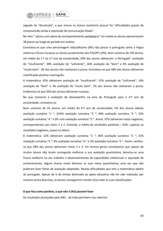 seguida da “discalculia”, a que menos os alunos revelaram possuir foi “dificuldades graves de
compreensão verbal e expressão de comunicação falada”.
No item “ alunos com plano de acompanhamento pedagógico” em média os alunos apresentaram
38 planos ao longo do período em análise.
Constatou-se que uma percentagem reduzidíssima (8%) não possui o português como a língua
materna e foram escassos os alunos provenientes dos PALOP’s (4%). Num universo de 144 alunos,
em média do 1.º ao 3.º ano de escolaridade, 39% dos alunos obtiveram- a Português” avaliação
de “insuficiente”; 38% avaliação de “suficiente”; 16% avaliação de “bom” e 4% avaliação de
“muito bom”. 3% dos alunos não realizaram a prova. Constatou-se que 58% dos alunos obtiveram
classificação positiva a português.
A matemática: 42% obtiveram avaliação de “insuficiente”; 37% avaliação de “suficiente”; 16%
avaliação de “bom” e 3% avaliação de “muito bom”. 2% dos alunos não realizaram a prova.
Evidenciou-se que 56% dos alunos obtiveram sucesso.
No que concerne à avaliação de desempenho na área do Português para o 4.º ano de
escolaridade, constatou-se:
Num universo de 43 alunos, em média do 4.º ano de escolaridade, 5% dos alunos obteve
avaliação sumativa “1 “; 32%% avaliação sumativa “2 “; 40% avaliação sumativa “3 “; 23%
avaliação sumativa “4 “ e 0% com avaliação sumativa “5 “. Assim, 37% obtiveram notas negativas,
correspondentes aos níveis 1 e 2. Contudo, a média de resultados positivos – 63%- superou os
resultados negativos, quase no dobro.
A matemática: 12% obtiveram avaliação sumativa “1 “; 46% avaliação sumativa “2 “; 31%
avaliação sumativa “3 “; 9% avaliação sumativa “4 “ e 2% avaliação sumativa “5 “. Assim, verificase que 58% dos alunos obtiveram níveis 1 e 2. Em termos gerais constatamos que apesar de
muitos alunos não terem conseguido melhorar a sua avaliação quantitativa, denotou-se uma
franca melhoria no seu trabalho e desenvolvimento de capacidades intelectuais e aquisição de
conhecimentos. Alguns alunos viram diminuir as suas notas quantitativas uma vez que não
puderam fazer fichas de avaliação adaptadas. Muitas dificuldades que tem a matemática advêm
do português. Apesar de ¼ do tempo destinado ao apoio educativo não ter sido realizado, por
motivos acima descritos, os alunos conseguirem manter e/ou subir as suas classificações.

O que fica como positivo, o que não é (foi) possível fazer
Os resultados alcançados pelo ABC… de tudo permitem-nos valorizar:

65

 