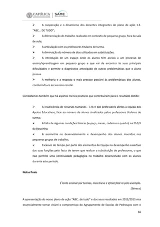 

A cooperação e o dinamismo dos docentes integrantes do plano de ação 1.2.

“ABC... DE TUDO”;



A diferenciação do trabalho realizado em contexto de pequeno grupo, fora da sala

de aula;



A articulação com os professores titulares de turma.



A diminuição do número de dias utilizados em substituições.



A introdução de um espaço onde os alunos têm acesso a um processo de

ensino/aprendizagem em pequeno grupo e que vai de encontro às suas principais
dificuldades e permite o diagnóstico antecipado de outras problemáticas que o aluno
possua.



A melhoria e a resposta o mais precoce possível às problemáticas dos alunos,

conduzindo-os ao sucesso escolar.

Constatamos também que há aspetos menos positivos que contribuíram para o resultado obtido:



A insuficiência de recursos humanos - 176 h dos professores afetos à Equipa dos

Apoios Educativos, face ao número de alunos sinalizados pelos professores titulares de
turma;



A falta de algumas condições básicas (espaço, mesas, cadeiras e quadro) na Eb1/JI

da Boucinha;



A assimetria no desenvolvimento e desempenho dos alunos inseridos nos

pequenos grupos de trabalho;



Escassez de tempo por parte dos elementos da Equipa no desempenho assertivo

das suas funções pelo facto de terem que realizar a substituição de professores, o que
não permite uma continuidade pedagógica no trabalho desenvolvido com os alunos
durante este período.

Notas finais

É lento ensinar por teorias, mas breve e eficaz fazê-lo pelo exemplo.
(Séneca)

A apresentação do nosso plano de ação “ABC…de tudo” e dos seus resultados em 2012/2013 visa
essencialmente tornar visível o compromisso do Agrupamento de Escolas de Pedrouços com o
66

 
