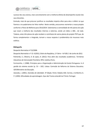 sucesso dos seus alunos, mais concretamente com a melhoria efetiva do desempenho escolar dos
seus discentes.
Contudo, mais do que procurar justificar os resultados importa olhar para eles e refletir no que
fizemos e no poderíamos ter feito melhor. Neste sentido, procuramos reorientar o nosso projeto
conforme o Plano de Melhoria para 2013/2014. Salientamos a centralidade de três planos de ação
que visam a melhoria dos resultados internos e externos, sendo um deles o ABC… de tudo.
Todavia, estes três planos de ação recebem o contributo de outros planos do projeto TEIP que, de
forma complementar e integrada, tornam a nossa resposta à problemática do insucesso mais
eclética.

Bibliografia
Despacho Normativo nº 55/2008.
Despacho Normativo n.º 13- A/2012, Diário da República, 2.º Série – N.º109, 5 de Junho de 2012.
Palmeirão, C.; Oliveira, A. & Lopes, A. (2012). Para além dos resultados académicos. Territórios
Educativos de Intervenção Prioritária. RPIE, Católica Porto.
Formosinho, J. (1988). Princípios para a Organização e Administração da Escola Portuguesa. In A
gestão do sistema escolar (p. 53 – 102). Lisboa: Comissão de Reforma do Sistema Educativo.
GEP/Ministério da Educação.
Azevedo, J. (2001). Avenidas de Liberdade. 3ª Edição. Porto: Edições ASA. Correia, L & Martins A.
P. (1999). Dificuldades de aprendizagem. Que são? Como entendê-las? Porto: Portugal.

67

 