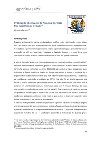 Práticas de Observação de Aulas em Parceria
Uma experiência de formação33
Alexandra Carneiro34

Ponto de partida
Enquanto professora tive a grata oportunidade de partilhar várias e continuadas vezes a sala de
aula com pares – fosse para lecionar em parceria, fosse como observadora ou como observada…
A vontade de experimentar um percurso na área da supervisão começou a ganhar forma nos pós
graduação na UCP em Supervisão Pedagógica e Avaliação Docente e a experiência como
consultora no Serviço de Apoio à Melhoria das Escolas acabou por apontar o caminho.

A ação de formação “Práticas de Observação de Aulas em Parceria (PeerObservationofTeaching)”,
destinada a Professores de todos ciclos/grupos da Escola Secundária de Rocha Peixoto – Póvoa de
Varzim, foi pensada no final do ano letivo 2010/2011, apresentada a alguns colegas com quem
trabalhava e depois exposta ao Diretor da Escola onde estava a exercer a docência. Foi a
disponibilidade e abertura manifestada pelo Prof. Albertino Cadilhe que determinou a elaboração
da candidatura e submissão a creditação ao CCPFC. Esta ação foi um desafio assumido pela
escola, já que os professores participantes (os que em Junho disseram sim e os outros que se
juntaram em Setembro) contaram, na maioria dos casos, com 45 minutos de tempo de escola
discriminados no seu horário para este grupo de trabalho. Este movimento da escola em torno de
um projeto de naturalização da abertura da sala de aula, dá continuidade a outras práticas de
colaboração pedagógica existentes nesta Escola e que podem e devem ser assumidas como
formas de supervisão e até mesmo de autoavaliação.
A intenção deste projeto foi permitir aos professores capitalizar o trabalho realizado ao longo do
ano letivo promovendo, ao mesmo tempo, a prática reflexiva partilhada, tendo por princípio de
ação que o professor que se vê agir compreende as suas práticas. O grupo que protagonizou esta
experiência formativa foi de 14 professores (incluindo a formadora) de diversos grupos

33

Este texto resulta, em grande parte, do relatório da ação de formação “Práticas de Observação de Aulas
em Parceria (PeerObservationofTeaching)”, na modalidade de Projeto ( CCPFC/ACC-68420/11) destinada a
Professores de todos ciclos/grupos da Escola Secundária de Rocha Peixoto – Póvoa de Varzim, no ano letivo
2011/2012.
34
Consultora da Universidade Católica Portuguesa (SAME).

68

 