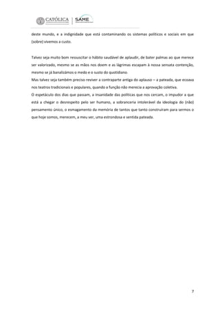 deste mundo, e a indignidade que está contaminando os sistemas políticos e sociais em que
(sobre) vivemos a custo.

Talvez seja muito bom ressuscitar o hábito saudável de aplaudir, de bater palmas ao que merece
ser valorizado, mesmo se as mãos nos doem e as lágrimas escapam à nossa sensata contenção,
mesmo se já banalizámos o medo e o susto do quotidiano.
Mas talvez seja também preciso reviver a contraparte antiga do aplauso – a pateada, que ecoava
nos teatros tradicionais e populares, quando a função não merecia a aprovação coletiva.
O espetáculo dos dias que passam, a insanidade das políticas que nos cercam, o impudor a que
está a chegar o desrespeito pelo ser humano, a sobranceria intolerável da ideologia do (não)
pensamento único, o esmagamento da memória de tantos que tanto construíram para sermos o
que hoje somos, merecem, a meu ver, uma estrondosa e sentida pateada.

7

 