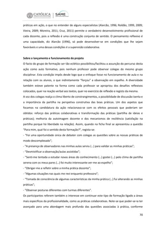 práticas em ação, o que no entender de alguns especialistas (Alarcão, 1996; Roldão, 1999, 2009;
Vieira, 2009; Moreira, 2011; Cruz, 2011) permite o verdadeiro desenvolvimento profissional de
cada docente, pois a reflexão é uma construção conjunta de sentido. O pensamento reflexivo é
uma capacidade, diz Alarcão (1996), só pode desenvolver-se em condições que lhe sejam
favoráveis e uma dessas condições é a supervisão colaborativa.

Sobre o lançamento e funcionamento do projeto
O facto do grupo de formação ser tão eclético possibilitou/facilitou a assunção do percurso desta
ação como auto formativo, pois nenhum professor pode observar colegas do mesmo grupo
disciplinar. Esta condição impôs desde logo que o enfoque fosse no funcionamento de aula e na
relação com os alunos, o que indiretamente “forçou” a observação em espelho. A diversidade
também esteve patente na forma como cada professor se apropriou dos desafios reflexivos
colocados, quer na reação verbal aos textos, quer no exercício de reflexão e registo da mesma.
A voz dos colegas realça o clima liberto de constrangimentos, a possibilidade de discussão isenta e
a importância da partilha na perspetiva construtiva das boas práticas. Um dos aspetos que
focamos na candidatura da ação relacionava-se com os efeitos pessoais que poderiam ser
obtidos: reforço das práticas colaborativas e transformação das práticas (partilha de ideias e
práticas); melhoria da autoimagem docente e dos mecanismos de resiliência (satisfação na
partilha porque há liberdade na relação). Assim, quando na ficha final se apresentou a questão
“Para mim, qual foi o sentido desta formação?”, regista-se:
- “Foi uma oportunidade única de debater com colegas as questões sobre as nossas práticas de
modo descomplexado”;
- “A presença de observadores nas minhas aulas serviu (…) para validar as minhas práticas”;
- “Desmistificar a observação/aulas assistidas”;
- “Senti-me tentada a estudar novas áreas do conhecimento (…) gostei (…) pelo clima de partilha
serena com os meus pares (…) foi muito interessante ver-me ao espelho”;
- “Obrigar-me a refletir sobre a minha prática docente”;
- “Algumas situações nas quais me revi enquanto professora”;
- “Tomada de consciência de algumas características da minha prática (…) fui alterando as minhas
práticas”;
- “Observar posturas diferentes com turmas diferentes”.
Os participantes referem também o interesse em continuar este tipo de formação ligado a áreas
mais específicas da profissionalidade, como as práticas colaborativas. Note-se que poder-se-ia ter
avançado para uma abordagem mais profunda das questões associadas à prática, conforme
70

 