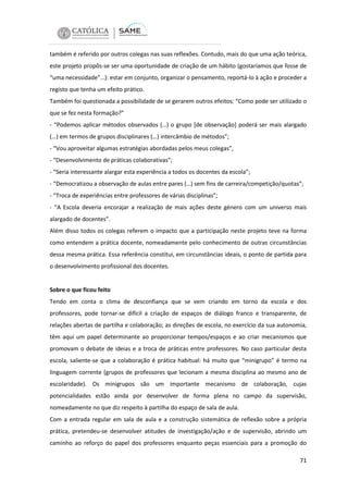 também é referido por outros colegas nas suas reflexões. Contudo, mais do que uma ação teórica,
este projeto propôs-se ser uma oportunidade de criação de um hábito (gostaríamos que fosse de
“uma necessidade”…): estar em conjunto, organizar o pensamento, reportá-lo à ação e proceder a
registo que tenha um efeito prático.
Também foi questionada a possibilidade de se gerarem outros efeitos: “Como pode ser utilizado o
que se fez nesta formação?”
- “Podemos aplicar métodos observados (…) o grupo [de observação] poderá ser mais alargado
(…) em termos de grupos disciplinares (…) intercâmbio de métodos”;
- “Vou aproveitar algumas estratégias abordadas pelos meus colegas”,
- “Desenvolvimento de práticas colaborativas”;
- “Seria interessante alargar esta experiência a todos os docentes da escola”;
- “Democratizou a observação de aulas entre pares (…) sem fins de carreira/competição/quotas”;
- “Troca de experiências entre professores de várias disciplinas”;
- “A Escola deveria encorajar a realização de mais ações deste género com um universo mais
alargado de docentes”.
Além disso todos os colegas referem o impacto que a participação neste projeto teve na forma
como entendem a prática docente, nomeadamente pelo conhecimento de outras circunstâncias
dessa mesma prática. Essa referência constitui, em circunstâncias ideais, o ponto de partida para
o desenvolvimento profissional dos docentes.

Sobre o que ficou feito
Tendo em conta o clima de desconfiança que se vem criando em torno da escola e dos
professores, pode tornar-se difícil a criação de espaços de diálogo franco e transparente, de
relações abertas de partilha e colaboração; as direções de escola, no exercício da sua autonomia,
têm aqui um papel determinante ao proporcionar tempos/espaços e ao criar mecanismos que
promovam o debate de ideias e a troca de práticas entre professores. No caso particular desta
escola, saliente-se que a colaboração é prática habitual: há muito que “minigrupo” é termo na
linguagem corrente (grupos de professores que lecionam a mesma disciplina ao mesmo ano de
escolaridade). Os minigrupos são um importante mecanismo de colaboração, cujas
potencialidades estão ainda por desenvolver de forma plena no campo da supervisão,
nomeadamente no que diz respeito à partilha do espaço de sala de aula.
Com a entrada regular em sala de aula e a construção sistemática de reflexão sobre a própria
prática, pretendeu-se desenvolver atitudes de investigação/ação e de supervisão, abrindo um
caminho ao reforço do papel dos professores enquanto peças essenciais para a promoção do
71

 