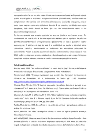 sucesso educativo. Se, por um lado, o exercício de questionamento só pode ser feito pelo próprio
quanto às suas práticas e quanto à sua profissionalidade, por outro lado, torna-se necessário
complementar este exercício com o trabalho colaborativo de supervisão pelos pares, pois de
outro modo cair-se-á num certo solipsismo docente. É no encontro, no debate com outras
perspetivas, com outros modos de fazer, que cada um individualmente realiza o seu
desenvolvimento profissional.
Em termos pessoais, este projeto constituiu um enorme desafio e um imenso prazer. Ter
observadores em sala de aula é de uma importância extrema para a regulação da prática e
permite compreendermo-nos como professores e posicionarmo-nos face ao que somos e como
queremos ser. A abertura da sala de aula é a possibilidade da escola se constituir como
comunidade científica, transformando os professores em verdadeiros produtores de
conhecimento. Possam as escolas assumir este desafio: neste momento, várias escolas de rede
SAME estão a replicar este projeto, adaptando-o e (auto) desafiando-se para novos horizontes,
sempre em busca de melhoria para que se cumpra o sucesso desejado para os alunos.

Referências bibliográficas:
Alarcão, Isabel. 1996. “Ser professor reflexivo”. In Isabel Alarcão (org.). Formação Reflexiva de
Professores – estratégias de supervisão. Coleção CIDInE. Porto. Porto Editora.
Alarcão Isabel. 2001. “Professor-investigador: que sentido? Que formação? In Cadernos de
Formação

de

Professores,

Nº

1,

Universidade

de

Aveiro

pp.

21-30.

Disponível:

http://www.educ.fc.ul.pt/docentes/jponte/sd/textos/alarcao01.pdf
Moreira, Maria Alfredo. 2011. “O lugar da observação na avaliação docente: o que vale o que
observamos?” In P. Alves, M.A. Flores, E.A. Machado (orgs). Quanto vale o que fazemos? Práticas
de Avaliação de Desempenho. DeFacto Editores. Santo Tirso.
Oliveira, L. R.; Melo, M. C. & Moreira, Mª A. 2005. “Observação interpares: análise de uma prática
colaborativa”. In B. Silva & L. Almeida (orgs.). Actas do VIII Congresso Galaico-Português de
Psicopedagogia, Braga: CIEd, IEP, U.M., pp. 2885-2899.
Roldão, Maria do Céu. 1999. Os professores e a gestão do currículo – perspetivas e práticas em
análise. Porto Editora. Porto.
Roldão, Maria do Céu. 2009. Estratégias de Ensino – O saber e o agir do professor. Fundação
Manuel Leão. V.N.Gaia.
Vial, Michel (2008). “Organizar a participação dos formandos na avaliação da sua formação – duas
entradas possíveis: as tarefas e os critérios do projecto de formação”. In P. Alves, E.A. Machado
(orgs.). Avaliação com sentido(s): Contributos e questionamentos. DeFacto Editores. Santo Tirso.
72

 