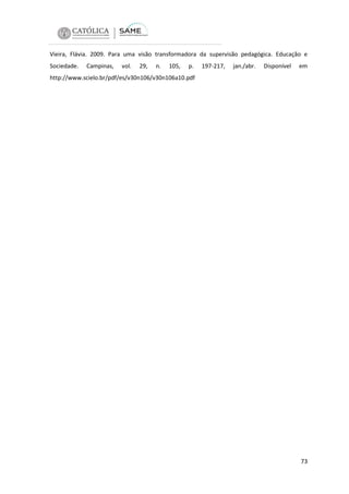 Vieira, Flávia. 2009. Para uma visão transformadora da supervisão pedagógica. Educação e
Sociedade.

Campinas,

vol.

29,

n.

105,

p.

197-217,

jan./abr.

Disponível

em

http://www.scielo.br/pdf/es/v30n106/v30n106a10.pdf

73

 