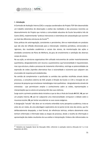 I - Introdução
A Comissão de Avaliação Interna (CAI) e a equipa coordenadora do Projeto TEIP têm desenvolvido
um trabalho sistemático de observação e análise das realidades e dos processos inerentes ao
desenvolvimento do Projeto que norteia a comunidade educativa da Escola Secundária Inês de
Castro (ESIC), implementando “práticas intencionais e sistemáticas de autoavaliação que ocorrem
ao nível das diferentes estruturas da Escola”36.
Estas práticas de autorregulação, consistentes e persistentes, têm-se materializado em produtos
que são alvo de reflexão direcionada para a intervenção: relatórios periódicos, estruturados e
rigorosos, dos resultados académicos e sociais dos alunos, da monitorização das ações e
atividades constantes do Plano de Melhoria, do grau de envolvimento e satisfação dos diversos
corpos de atores.
Na sua ação, as estruturas organizativas têm utilizado instrumentos de caráter maioritariamente
quantitativo, designadamente com recurso a questionários cuja funcionalidade é inquestionável,
mas cuja estrutura, aliada a processos de tratamento informático, restringe as potencialidades da
expressão de visões /opiniões alternativas face à racionalidade e economia que subjazem aos
enunciados de respostas pré-estabelecidas.
No sentido de complementar e aprofundar os sentidos das opiniões recolhidas através destes
processos, a consultora externa da ESIC propôs à Direção da Escola e à CAI a iniciação de um
processo de pesquisa que envolvesse metodologias mais qualitativas - designadamente através de
entrevistas - que permitissem ampliar o conhecimento sobre as visões, representações e
interpretações que os atores em presença têm das suas vivências.
Surge assim o primeiro produto desta iniciativa a que se deu o título de Estudo IN ESIC: IN, por ser
um projeto interno; IN, por ter subjacente uma intencionalidade: enriquecer o debate sobre o
insucesso escolar; IN, por tentar secundarizar as suas causas exógenas.
A designação “estudo” não deve ser no entanto entendida numa perspetiva académica; trata-se
antes de um relato, de uma abordagem exploratória do (s) ponto (s) de vista dos atores, que foi
deliberadamente despojada, a nível formal, de referências teóricas, embora obviamente estas
tenham enformado e informado todas as etapas do processo, desde a recolha da informação à
apresentação dos dados resultantes da sua análise e interpretação. Embora não referenciados no

36

Relatório da Inspeção Geral de Educação (IGE), referente à avaliação externa efetuada de 5 a 6 de
Dezembro de 2011.

75

 
