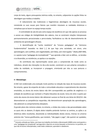 corpo do texto, alguns pressupostos teóricos estão, no entanto, subjacentes às opções feitas na
abordagem que moldou o trabalho:
- O reducionismo das tradicionais e hegemónicas abordagens do insucesso escolar,
remetendo as suas causas para fatores que mantêm intocáveis as realidades dinâmicas e
complexas que se tecem no espaço-tempo escolar.
- A centralidade da sala de aula como espaço de excelência em que não apenas se processa
o acesso aos códigos de inteligibilidade dos saberes, mas se constroem relações interpessoais
permanentemente percecionadas e perscrutadas, facilitadoras ou não do desenvolvimento de
ambientes de aprendizagem eficazes.
- A desmitificação do “sonho totalitário” do “nirvana pedagógico” do “otimismo
fundamentalista” baseados no ideal […] de que haja uma sociedade, um aluno, uma
aprendizagem, sem conflitos, sem negatividades, sem faltas, sem interrupções “ (Ratto,2007:499),
e a aposta numa “pedagogia da incompletude” 37 que aprenda a lidar com os défices, as tensões
e as dissensões, as resistências, as apatias e as rejeições.
- Os contributos das representações sociais para a compreensão do modo como os
indivíduos, através das interações no dia-a-dia escolar, constroem as suas próprias conceções e
visões da realidade, as incorporam e propagam, orientando por elas as suas posturas e
comportamentos.

II - Metodologia
A ESIC tem evidenciado uma evolução muito positiva na redução das taxas de insucesso escolar.
No entanto, apesar do empenho de toda a comunidade educativa e especialmente dos docentes
envolvidos, os alunos do ensino básico não têm correspondido aos padrões de exigência e à
ambição de excelência que norteiam o Projeto Educativo da escola. Cerca de vinte e quatro por
cento dos alunos do ensino básico não obtiveram sucesso no final do ano letivo de 2012/13: não
desenvolveram as competências requeridas, não demonstraram apropriação das aprendizagens,
não adotaram os comportamentos desejáveis.
O grande plano dos números esbate, no entanto, a nitidez dos rostos e das personalidades sobre
os quais eles se abatem, O objeto deste trabalho pretende iluminar os sentires, as ações e as
dinâmicas deles resultantes, desvelando as individualidades destes alunos, imersas no universo
anónimo dos “menos gratificantes, que resistem, ”não jogam o jogo”, não querem ser ajudados;
37

Conceito utilizado por Ratto, com base nos trabalhos de Antelo e Abramowski (2000) como contraponto a
uma “pedagogia da completude” perseguindo o ideal de um ensino baseado na harmonia e no perfeito, em
que não há alunos indisciplinados, onde todos colaboram, aprendem e obedecem.

76

 