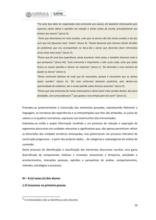 “Foi uma boa ideia ter organizado esta entrevista aos alunos; foi bastante interessante pois
expomos várias ideias e opiniões em relação a várias coisas da escola, principalmente aos
direitos dos alunos” (aluna V);
“Acho que deveríamos ter mais sessões, visto que os alunos não são muito ouvidos e isto faz
com que nós fiquemos mais “soltos” (aluna X); “Gostei bastante pois tivemos direito de falar
de problemas que nos acompanham no dia-a-dia e penso que deveriam fazer entrevistas
como estas mais vezes” (aluna Y);
“Penso que foi uma boa experiência, devia acontecer mais vezes; e também dissemos tudo o
que pensamos” (aluno M); “esta entrevista é importante e não custa nada; acho que todos
temos as nossas opiniões e devem ser expostas” (aluno L); “foi divertido e uma maneira de
ajudar os alunos” (aluno I);
“Nesta entrevista falamos de tudo que foi necessário, porque é necessário que os alunos
sejam ouvidos” (aluna U); “foi uma entrevista bastante produtiva, pois deram-nos
oportunidade de colaborar, dar a nossa opinião sobre diversos assuntos” (aluna P);
“Penso que esta entrevista foi muito interessante e devia haver mais sessões destas; deu para
desabafar, com uma professora

42

que gastou o seu tempo para nos ouvir” (aluno Z).

Procedeu-se posteriormente à transcrição das entrevistas gravadas, reproduzindo fielmente a
linguagem, as narrativas das experiências e as interpretações que lhes são atribuídas, os juízos de
valores e os quadros normativos, expressos nos testemunhos dos entrevistados.
Submeteu-se então a ampla informação recolhida a um processo de redução e separação de
segmentos discursivos em unidades relevantes e significativas que, não apenas permitiram refinar
as dimensões das unidades temáticas antecipadas, mas potenciaram um processo interativo de
construção progressiva - a partir dos próprios dados -, de categorias e subcategorias de análise de
conteúdo.
Deste processo de identificação e classificação dos elementos discursivos resultou uma gama
diversificada de componentes relativos a contextos situacionais e temporais, atividades e
acontecimentos, interações pessoais, opiniões e perspetivas de análise, comportamentos,
métodos, estratégias e processos.

III – A (s) vozes (s) dos alunos
1.O Insucesso na primeira pessoa

42

A entrevistadora não se identificou como docente.

79

 