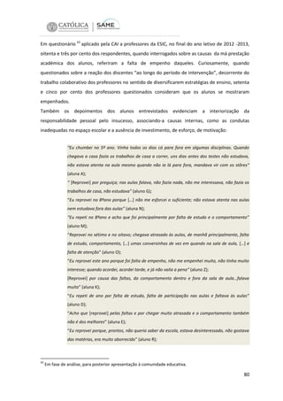 Em questionário 43 aplicado pela CAI a professores da ESIC, no final do ano letivo de 2012 -2013,
oitenta e três por cento dos respondentes, quando interrogados sobre as causas da má prestação
académica dos alunos, referiram a falta de empenho daqueles. Curiosamente, quando
questionados sobre a reação dos discentes “ao longo do período de intervenção”, decorrente do
trabalho colaborativo dos professores no sentido de diversificarem estratégias de ensino, setenta
e cinco por cento dos professores questionados consideram que os alunos se mostraram
empenhados.
Também os depoimentos dos alunos entrevistados evidenciam a interiorização da
responsabilidade pessoal pelo insucesso, associando-a causas internas, como as condutas
inadequadas no espaço escolar e a ausência de investimento, de esforço, de motivação:
“Eu chumbei no 5º ano. Vinha todos os dias cá para fora em algumas disciplinas. Quando
chegava a casa fazia os trabalhos de casa a correr, uns dias antes dos testes não estudava,
não estava atenta na aula mesmo quando não ia lá para fora, mandava vir com os stôres“
(aluna A);
“ [Reprovei] por preguiça; nas aulas falava, não fazia nada, não me interessava, não fazia os
trabalhos de casa, não estudava” (aluno G);
“Eu reprovei no 8ºano porque […] não me esforcei o suficiente; não estava atenta nas aulas
nem estudava fora das aulas” (aluna N);
“Eu repeti no 8ºano e acho que foi principalmente por falta de estudo e o comportamento”
(aluno M);
“Reprovei no sétimo e no oitavo; chegava atrasado às aulas, de manhã principalmente, falta
de estudo, comportamento, […] umas conversinhas de vez em quando na sala de aula, […] e
falta de atenção” (aluno O);
“Eu reprovei este ano porque foi falta de empenho, não me empenhei muito, não tinha muito
interesse; quando acordei, acordei tarde, e já não valia a pena“ (aluno Z);
[Reprovei] por causa das faltas, do comportamento dentro e fora da sala de aula…falava
muito” (aluna K);
“Eu repeti de ano por falta de estudo, falta de participação nas aulas e faltava às aulas”
(aluno D);
“Acho que [reprovei] pelas faltas e por chegar muito atrasada e o comportamento também
não é dos melhores” (aluna E);
“Eu reprovei porque, prontos, não queria saber da escola, estava desinteressado, não gostava
das matérias, era muito aborrecido” (aluno R);

43

Em fase de análise, para posterior apresentação à comunidade educativa.

80

 