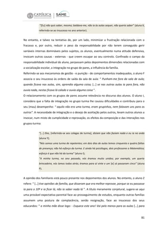 “[Eu] não quis saber, mesmo; baldava-me, não ia às aulas sequer, não queria saber” (aluna X,
referindo-se ao insucesso no ano anterior).

No entanto, e talvez na tentativa de, por um lado, minimizar a frustração relacionada com o
fracasso e, por outro, reduzir o peso da responsabilidade por não terem conseguido gerir
variáveis internas domináveis pelos sujeitos, os alunos, eventualmente numa atitude defensiva,
invocam outras causas - externas - que creem escapar ao seu controlo. Confinado o campo da
responsabilidade individual do aluno, perpassam pelos depoimentos dimensões relacionadas com
a socialização escolar, a integração no grupo de pares, a influência da família.
Referindo-se aos mecanismos de gestão - e punição - de comportamentos inadequados, o aluno F
associa o seu insucesso às ordens de saída da sala de aula: “ Punham-me fora da sala de aula;
quando ficava nas aulas, sim, aprendia alguma coisa; […] se nas outras aulas ia para fora, não
ouvia nada, nestas ficava lá calado e ouvia alguma coisa ”.
O relacionamento com os grupos de pares assume relevância no discurso dos alunos. O aluno I,
considera que a falta de integração no grupo turma lhe causou dificuldades e contribuiu para o
seu (mau) desempenho: “ aquilo não era uma turma, eram grupinhos, nem falavam uns para os
outros”. A necessidade de integração e o desejo de aceitação pelos outros, levam outros alunos a
invocar, num misto de cumplicidade e reprovação, os efeitos da composição e das interações nos
grupos-turma:
“[…] Eles, [referindo-se aos colegas de turma], diziam que não faziam nada e eu ia na onda
(aluna Y);
“Nós somos uma turma de repetentes; em dois dias de aulas temos cinquenta e quatro faltas
de presença; não há esforço da turma. E ainda há psicólogos, dois professores a Matemática;
esforço é que não há da turma” (aluno I);
“A minha turma, no ano passado, nós éramos muito unidos; por exemplo, um queria
brincadeira, nós íamos todos atrás; éramos para aí vinte e um [e] só passaram cinco” (aluna
P).

A opinião dos familiares está pouco presente nos depoimentos dos alunos. No entanto, o aluno Z
refere: “ […] tive opiniões de família, que disseram que era melhor reprovar, porque se eu passasse
ia para o 10º e ia ficar lá, não ia saber nada lá ”. A título meramente conjetural, sugere-se aqui
uma provável expectativa parental face ao prosseguimento de estudos, enquanto outras famílias
assumem uma postura de complacência, senão resignação, face ao insucesso dos seus
educandos: “ a minha mãe disse logo: - Esquece este ano! Vai pelo menos para as aulas […] para

81

 