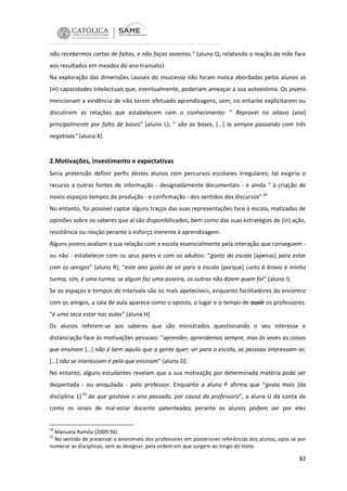 não recebermos cartas de faltas, e não faças asneiras.” (aluno Q, relatando a reação da mãe face
aos resultados em meados do ano transato).
Na exploração das dimensões causais do insucesso não foram nunca abordadas pelos alunos as
(in) capacidades intelectuais que, eventualmente, poderiam ameaçar a sua autoestima. Os jovens
mencionam a evidência de não terem efetuado aprendizagens, sem, no entanto explicitarem ou
discutirem as relações que estabelecem com o conhecimento: ” Reprovei no oitavo [ano]
principalmente por falta de bases” (aluno L); “ são as bases, […] ia sempre passando com três
negativas” (aluna X).

2.Motivações, investimento e expectativas
Seria pretensão definir perfis destes alunos com percursos escolares irregulares; tal exigiria o
recurso a outras fontes de informação - designadamente documentais - e ainda “ à criação de
novos espaços-tempos de produção - e confirmação - dos sentidos dos discursos” 44
No entanto, foi possível captar alguns traços das suas representações face à escola, matizadas de
opiniões sobre os saberes que aí são disponibilizados, bem como das suas estratégias de (in) ação,
resistência ou reação perante o esforço inerente à aprendizagem.
Alguns jovens avaliam a sua relação com a escola essencialmente pela interação que conseguem ou não - estabelecer com os seus pares e com os adultos: “gosto da escola [apenas] para estar
com os amigos” (aluno R); “este ano gosto de vir para a escola [porque] curto à brava a minha
turma; sim, é uma turma; se algum faz uma asneira, os outros não dizem quem foi” (aluno I).
Se os espaços e tempos de intervalo são os mais apetecíveis, enquanto facilitadores do encontro
com os amigos, a sala de aula aparece como o oposto, o lugar e o tempo de ouvir os professores:
“é uma seca estar nas aulas” (aluna H)
Os alunos referem-se aos saberes que são ministrados questionando o seu interesse e
distanciação face às motivações pessoais: “aprender, aprendemos sempre, mas às vezes as coisas
que ensinam […] não é bem aquilo que a gente quer; vir para a escola, as pessoas interessam-se;
[…] não se interessam é pelo que ensinam” (aluno D).
No entanto, alguns estudantes revelam que a sua motivação por determinada matéria pode ser
despertada - ou aniquilada - pelo professor. Enquanto a aluna P afirma que “gosta mais [da
disciplina 1] 45 do que gostava o ano passado, por causa da professora”, a aluna U dá conta de
como os sinais de mal-estar docente patenteados perante os alunos podem ser por eles

44

Manuela Ramôa (2009:96)
No sentido de preservar o anonimato dos professores em posteriores referências dos alunos, opta-se por
numerar as disciplinas, sem as designar, pela ordem em que surgem ao longo do texto.
45

82

 