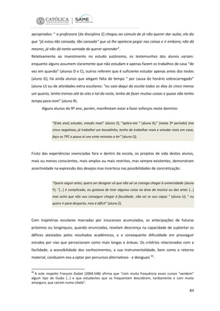 apropriados: “ a professora [da disciplina 2] chegou ao cúmulo de já não querer dar aulas; ela diz
que “já estou tão cansada, tão cansada” que só lhe apetecia pegar nas coisas e ir embora; não dá
mesmo, já não dá tanta vontade de querer aprender”.
Relativamente ao investimento no estudo autónomo, os testemunhos dos alunos variam:
enquanto alguns assumem claramente que não estudam e apenas fazem os trabalhos de casa “de
vez em quando” (alunos D e C), outros referem que é suficiente estudar apenas antes dos testes
(aluno G); há ainda alunos que alegam falta de tempo “ por causa do horário sobrecarregado”
(aluna U) ou de atividades extra escolares: “eu saio daqui da escola todos os dias às cinco menos
um quarto, tenho treinos até às oito e tal da noite, tenho de fazer muitas coisas e quase não tenho
tempo para mim” (aluno R).
Alguns alunos do 9º ano, porém, manifestam estar a fazer esforços neste domínio:

“[Este ano] estudar, estudo mais” (aluno Z), “aplico-me “ (aluna X);” [neste 2º período] tive
cinco negativas; já trabalhei um bocadinho, tenho de trabalhar mais e estudar mais em casa;
faço os TPC e passo aí uns vinte minutos a ler” (aluno Q).

Fruto das experiências vivenciadas fora e dentro da escola, os projetos de vida destes alunos,
mais ou menos conscientes, mais amplos ou mais restritos, mas sempre existentes, demonstram
assertividade na expressão dos desejos mas incerteza nas possibilidades de concretização:

“Quero seguir artes; quero ser designer só que não sei se consigo chegar à universidade (aluna
Y); “[…] é complicado, eu gostava de tirar alguma coisa na área da música ou das artes […]
mas acho que não vou conseguir chegar à faculdade¸ não sei se sou capaz “ (aluna U); “ eu
quero ir para desporto, mas é difícil” (aluno Z).

Com trajetórias escolares marcadas por insucessos acumulados, as antecipações de futuros
próximos ou longínquos, quando enunciadas, revelam descrença na capacidade de suplantar os
défices atestados pelos resultados académicos, e a consequente dificuldade em prosseguir
estudos por vias que percecionam como mais longas e árduas. Os critérios relacionados com a
facilidade, a acessibilidade dos conhecimentos, a sua instrumentalidade, bem como o retorno
material, conduzem-nos a optar por percursos alternativos - e desiguais 46:

46

A este respeito François Dubet (2004:548) afirma que “com muita frequência esses cursos “vendem”
algum tipo de ilusão […] e que estudantes que os frequentam descobrem, tardiamente e com muita
amargura, que caíram numa cilada”.

83

 