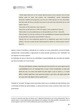 “ Muitos agora optam por um CEF, porque algumas pessoas como eu gostam mais de coisas
práticas; gosto de coisas mais práticas, tipo computadores, montar computadores,
desmontar, trabalhar com programas; é por isso que a malta opta por um curso mais prático,
mais fácil; pode até não ser mais fácil mas torna-se uma coisa mais interessante por ser mais
prático” (aluno I);
“Vou tentar um CEF, talvez bar e mesa” (aluno C);
“Quero tirar um CEF para tirar o 7º,8º e 9º e depois ir para o profissional” (aluno I);
“[Quero] fazer um curso profissional que me dê equivalência ao 12º ano “ (aluno M);
“[Quero] seguir um curso que no futuro me dê a possibilidade de conseguir passar facilmente,
ou seja, fácil para o que gosto e que dê dinheiro” (aluno J);
“[Quero] tirar um curso profissional; gostava de ser cabeleireira; quero entrar na área de
estética; é isso que eu gosto de fazer desde pequenina: deixava as minhas bonecas carecas”
(aluna V).

Apenas a aluna K manifesta a intenção de vir a realizar um curso universitário na área do design,
abandonando a escola pública e ingressando no ensino privado, porventura mais “facilitador” do
seu ingresso no ensino superior.
As indecisões da aluna U decorrem da volatilidade e imprevisibilidade dos mercados de trabalho
que são enunciadas com muita lucidez:

“Os meus pais falaram comigo e disseram para tirar primeiro um curso seguro que dê
a possibilidade de ter um emprego bom; só que é muito complicado, os meus pais
dizem-me isso e os meus avós dizem-me para seguir o que eu quero; […] é muito
difícil, é melhor seguirmos o que queremos porque o que está a dar agora pode não
ser o que está a dar daqui a três ou quatro anos”.

Também as “escolhas” de alguns alunos permitem inferir que as condições de vida familiares e/ou
a antevisão de (falta) de oportunidades, os empurraram para outros universos vistos como mais
promissores:

A aluna U, subscreve esta ideia ao afirmar que “é diferente [referindo-se aos cursos profissionais], não é a
mesma coisa; […] uma empresa que está a oferecer um emprego e tem duas escolhas, uma pessoa com o
ensino regular e outra com o ensino profissional, qual é que acha que escolhe?”.

84

 